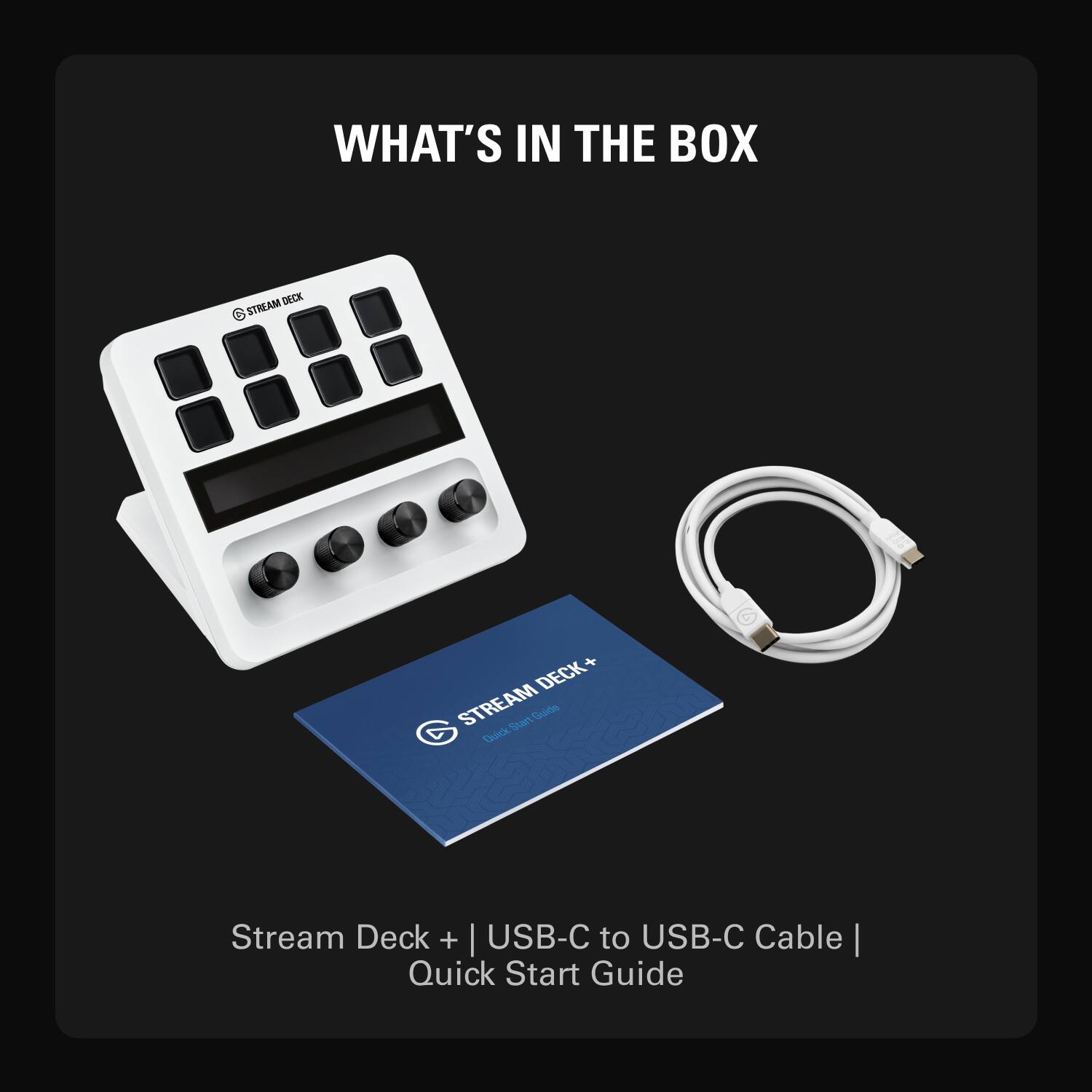 WHAT'S IN THE BOX

Stream Deck + | USB-C to USB-C Cable | Quick Start Guide