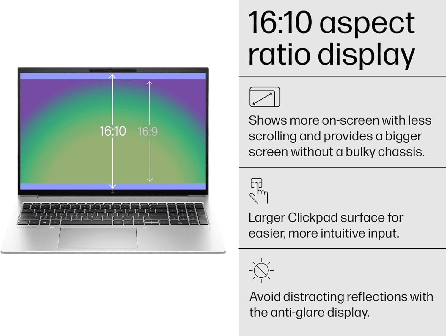 16:10 aspect ratio display

- Shows more on-screen with less scrolling and provides a bigger screen without a bulky chassis.
- Larger Clickpad surface for easier, more intuitive input.
- Avoid distracting reflections with the anti-glare display.
