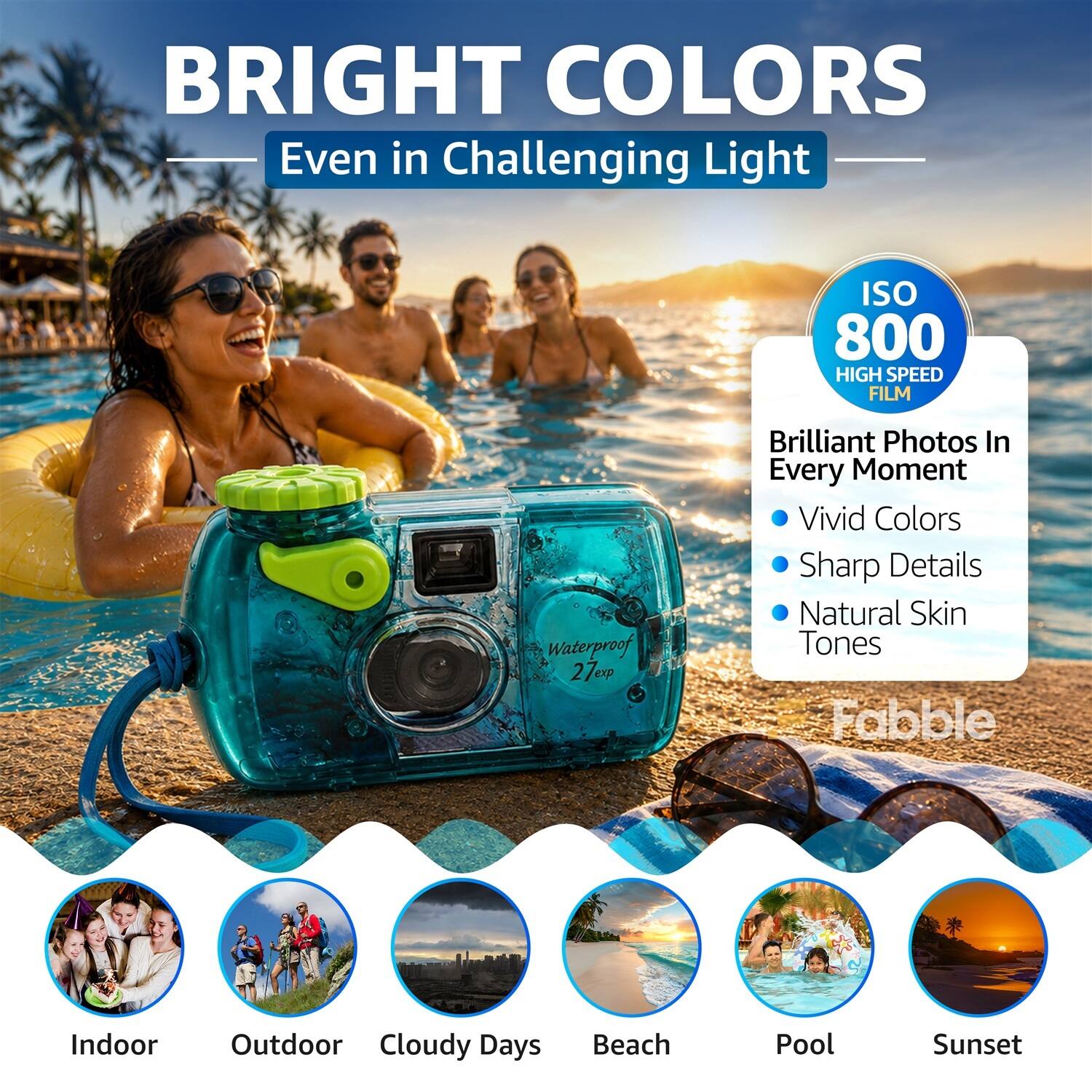 BRIGHT COLORS  
Even in Challenging Light  

ISO 800  
HIGH SPEED FILM  

Waterproof 27exp  

Brilliant Photos In Every Moment  
- Vivid Colors  
- Sharp Details  
- Natural Skin Tones  

Indoor  
Outdoor  
Cloudy Days  
Beach  
Pool  
Sunset  

Fabble