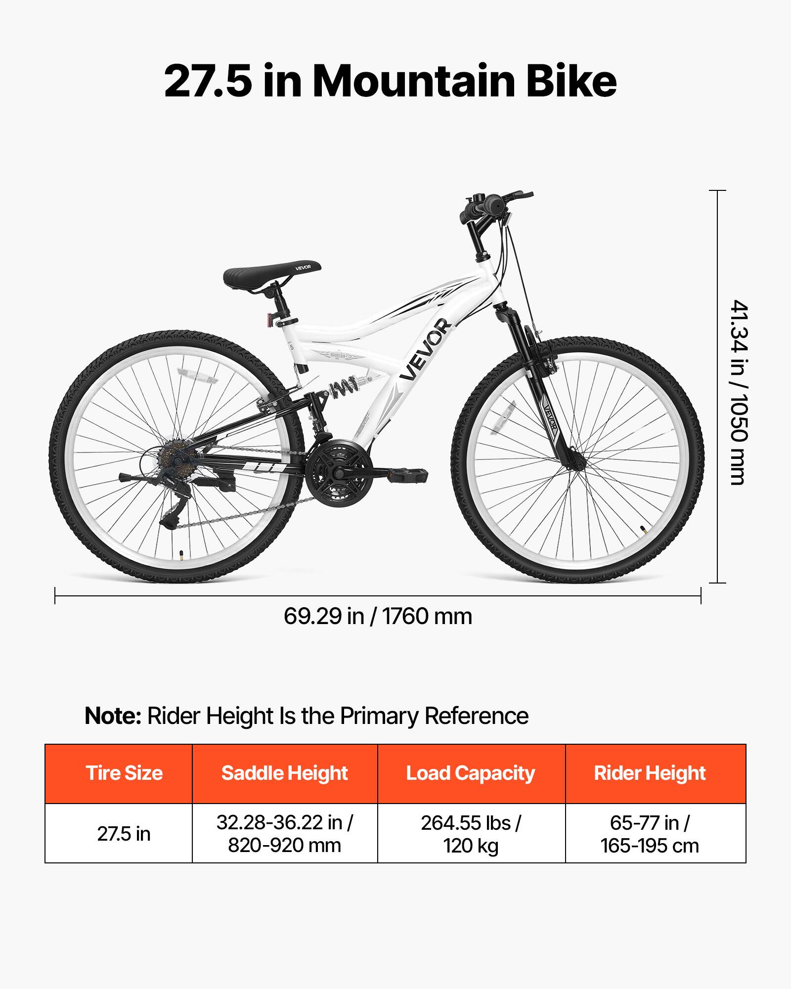 27.5 in Mountain Bike

VITAMIN MI
VEVOR

41.34 in / 1050 mm
69.29 in / 1760 mm

Note: Rider Height Is the Primary Reference

Tire Size
Saddle Height
Load Capacity
Rider Height

27.5 in
32.28-36.22 in / 820-920 mm
264.55 lbs / 120 kg
65-77 in / 165-195 cm