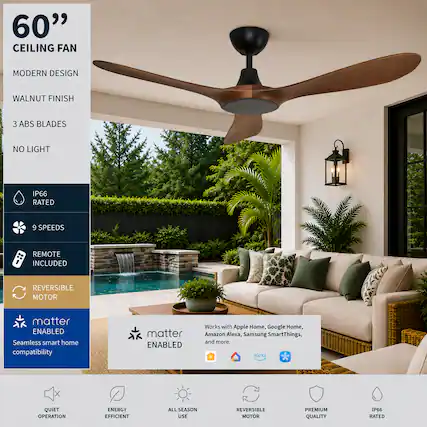 60" CEILING FAN
MODERN DESIGN
WALNUT FINISH
3 ABS BLADES
NO LIGHT
IP66 RATED
9 SPEEDS
REMOTE INCLUDED
REVERSIBLE MOTOR
Matter ENABLED
Seamless smart home compatibility
Works with Apple Home, Google Home, Amazon Alexa, Samsung SmartThings, and more.
QUIET OPERATION
ENERGY EFFICIENT
ALL SEASON USE
REVERSIBLE MOTOR
PREMIUM QUALITY
IP66 RATED