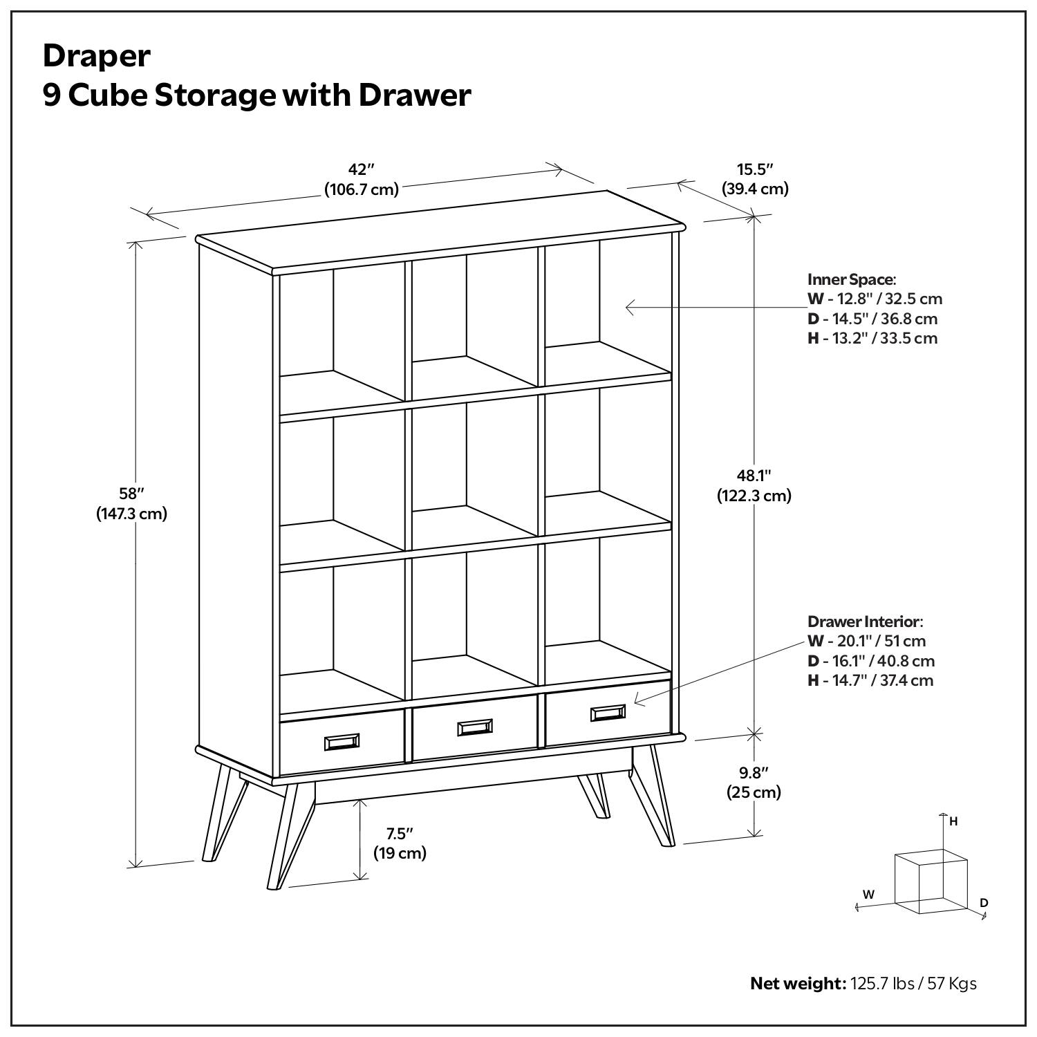 Draper 9 Cube Storage with Drawer

- Width: 42" (106.7 cm)
- Depth: 15.5" (39.4 cm)
- Height: 58" (147.3 cm)
- Inner Space:
  - Width: 12.8" (32.5 cm)
  - Depth: 14.5" (36.8 cm)
  - Height: 13.2" (33.5 cm)
- Drawer Interior:
  - Width: 20.1" (51 cm)
  - Depth: 16.1" (40.8 cm)
  - Height: 14.7" (37.4 cm)
- Net weight: 125.7 lbs / 57 Kgs

Dimensions:
- Width: 42" (106.7 cm)
- Depth: 15.5" (39.4 cm)
- Height: 58" (147.3 cm)
- Inner Space:
  - Width: 12.8" (32.5 cm)
  - Depth: 14.5" (36.8 cm)
  - Height: 13.2" (33.5 cm)
- Drawer Interior:
  - Width: 20.1" (51 cm)
  - Depth: 16.1" (40.8 cm)
  - Height: 14.7" (37.4 cm)
- Net weight: 125.7 lbs / 57 Kgs