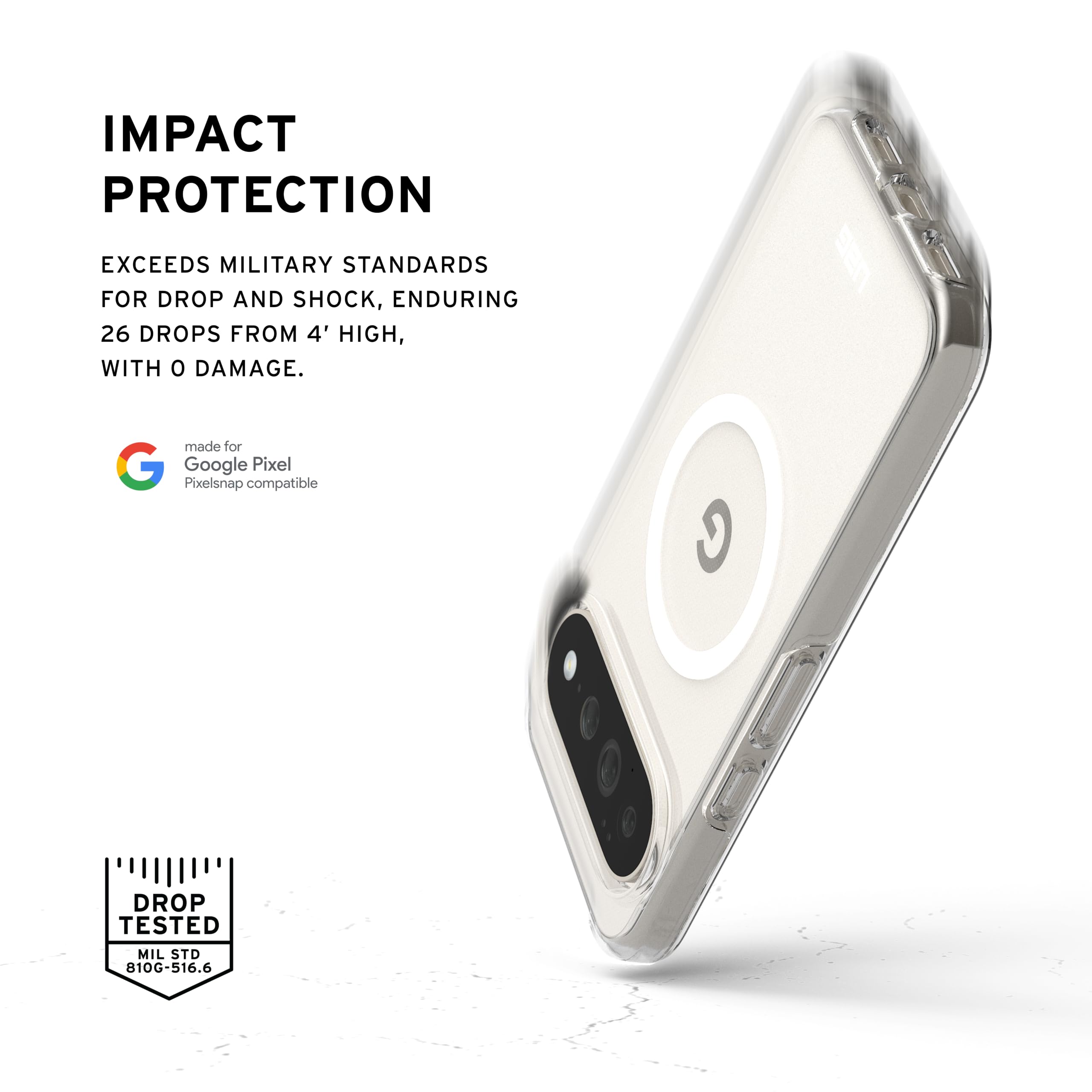 IMPACT PROTECTION

EXCEEDS MILITARY STANDARDS FOR DROP AND SHOCK, ENDURING 26 DROPS FROM 4' HIGH, WITH 0 DAMAGE.

made for Google Pixel Pixelsnap compatible

DROP TESTED
MIL STD 810G-516.6