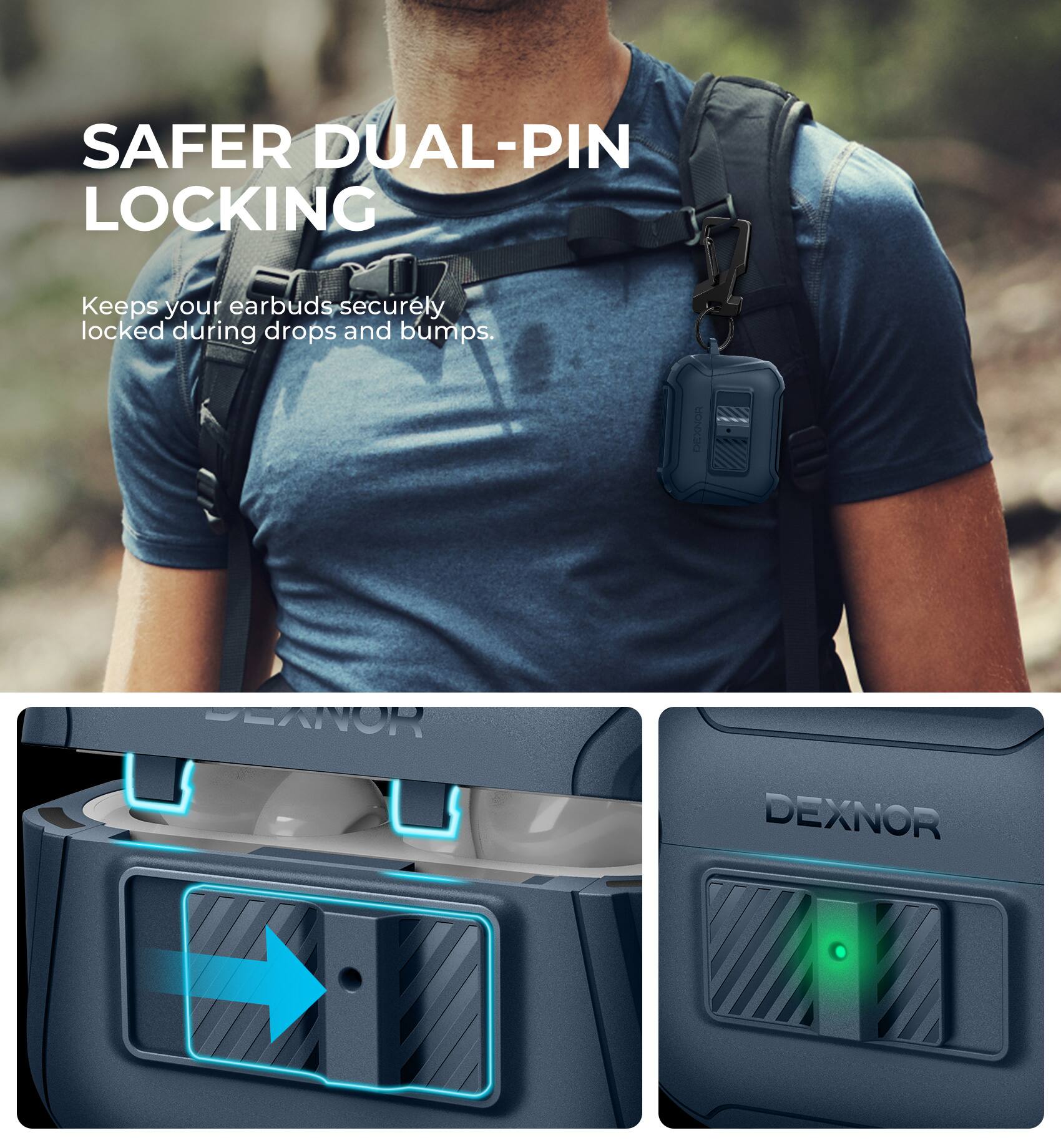 SAFER DUAL-PIN LOCKING  
Keeps your earbuds securely locked during drops and bumps.  

DEXNOR
