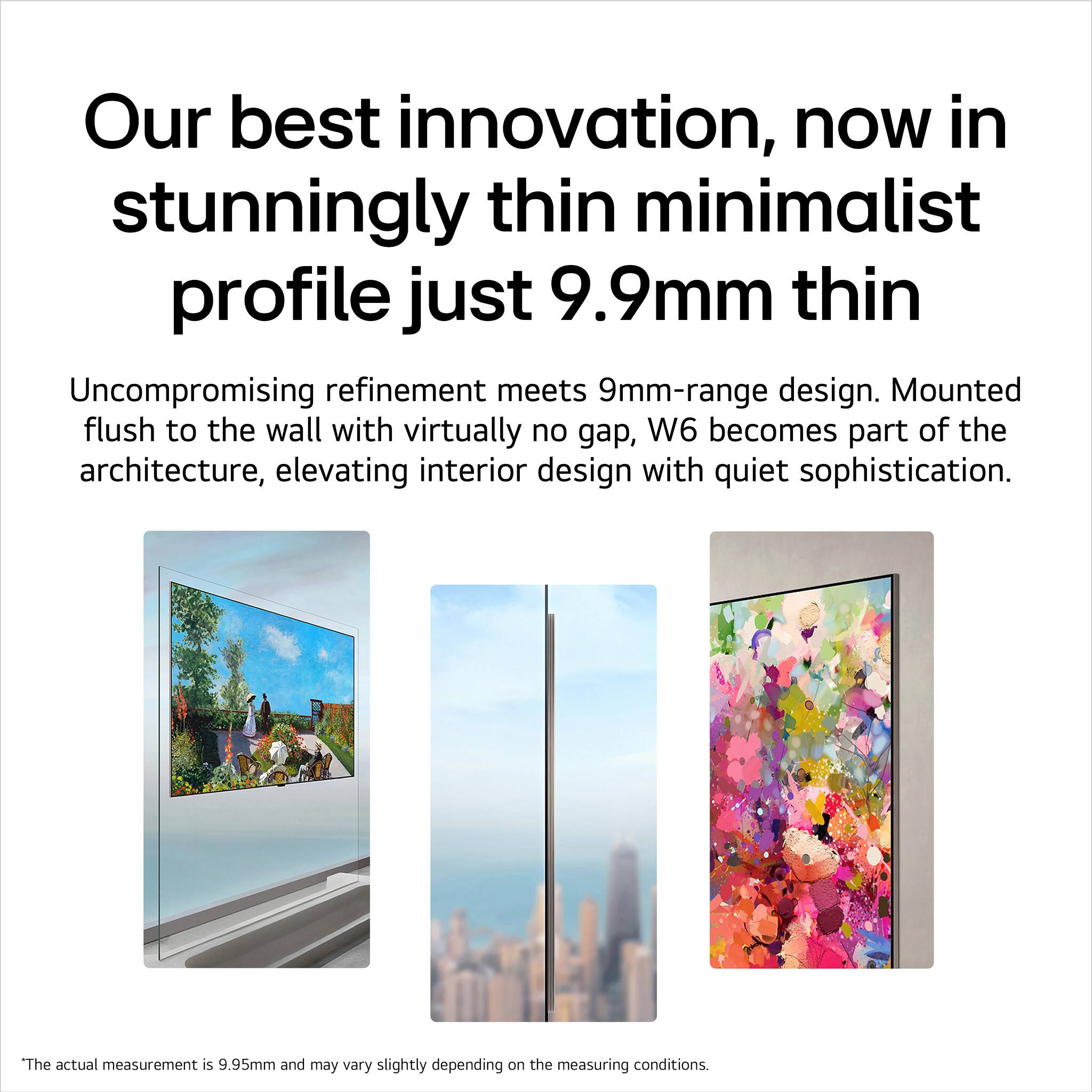 Our best innovation, now in stunningly thin minimalist profile just 9.9mm thin

Uncompromising refinement meets 9mm-range design. Mounted flush to the wall with virtually no gap, W6 becomes part of the architecture, elevating interior design with quiet sophistication.

The actual measurement is 9.95mm and may vary slightly depending on the measuring conditions.