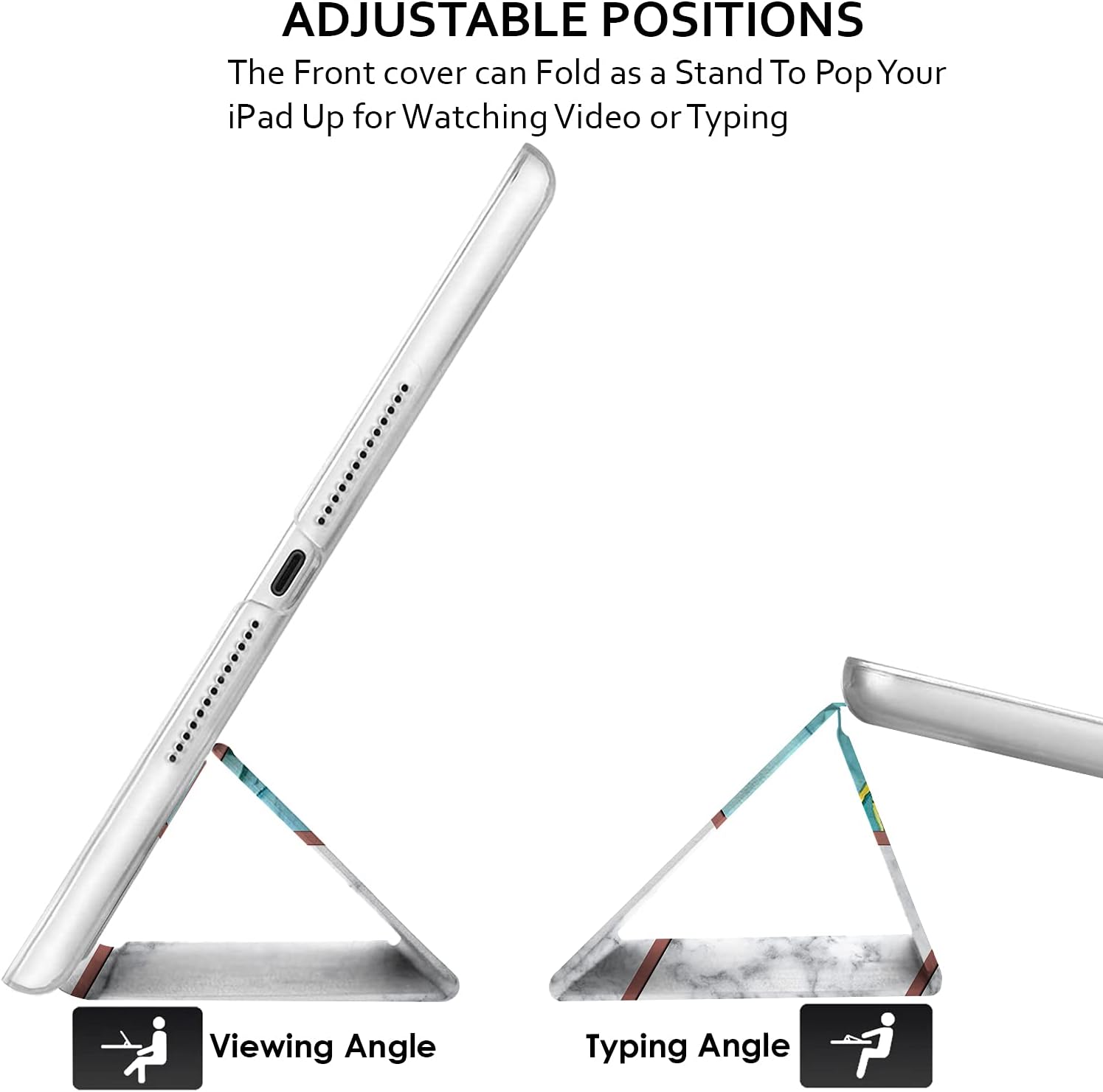 ADJUSTABLE POSITIONS  
The Front cover can Fold as a Stand To Pop Your iPad Up for Watching Video or Typing  

Viewing Angle  
Typing Angle
