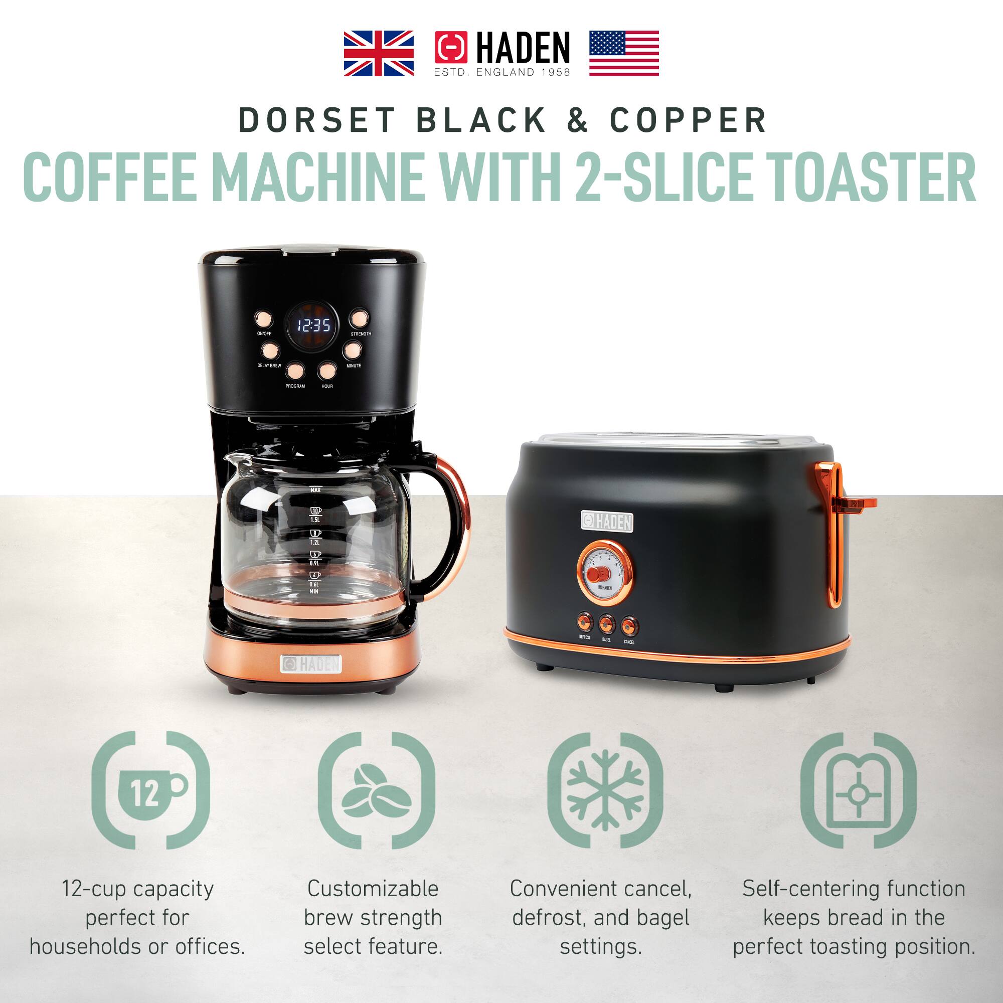 HADEN  
ESTD. ENGLAND 1958  

DORSET BLACK & COPPER  
COFFEE MACHINE WITH 2-SLICE TOASTER  

12-cup capacity perfect for households or offices.  
Customizable brew strength select feature.  
Convenient cancel, defrost, and bagel settings.  
Self-centering function keeps bread in the perfect toasting position.