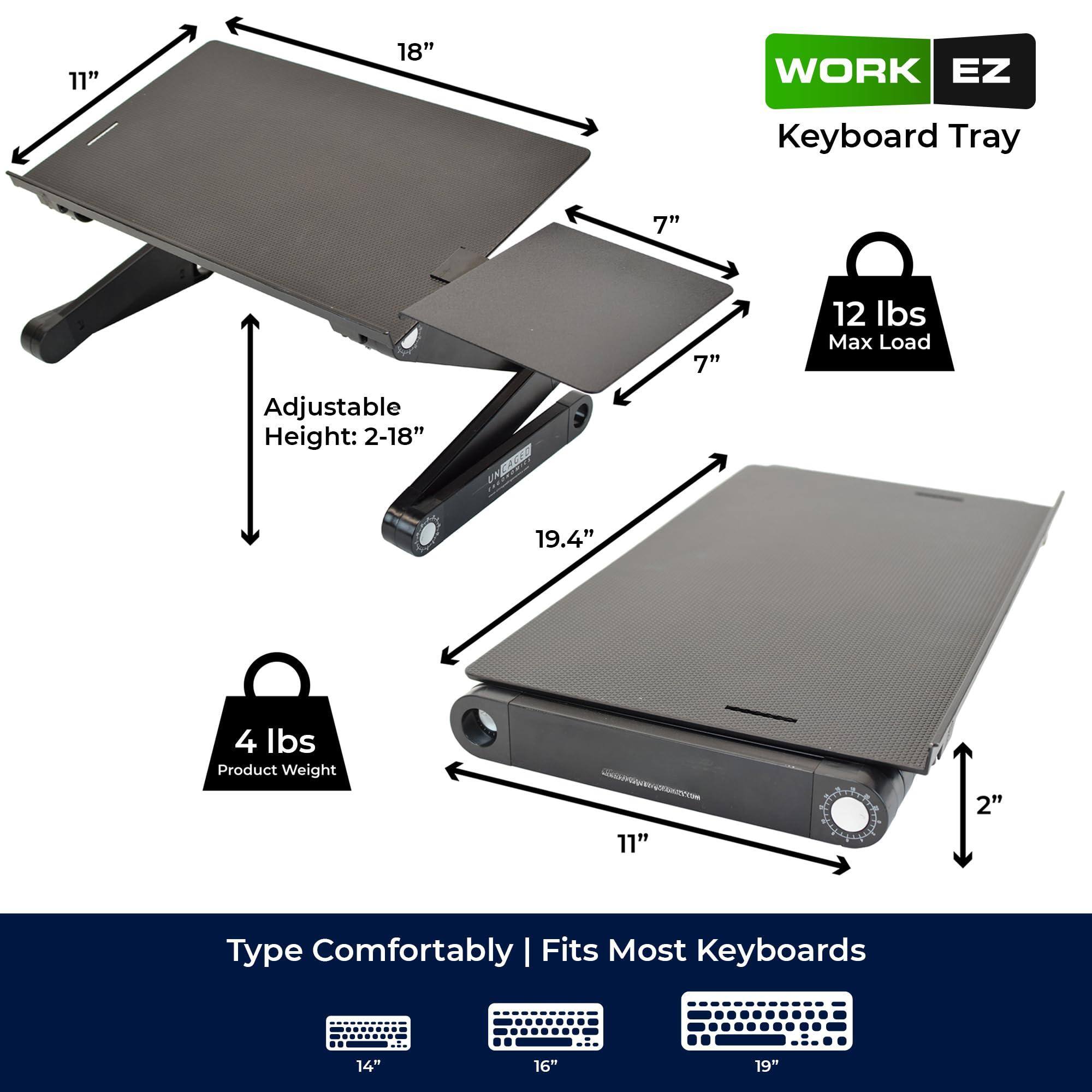 **WORK EZ Keyboard Tray**

- **Adjustable Height:** 2-18"
- **Dimensions:**
  - Length: 18"
  - Width: 11"
  - Depth: 7"
- **Max Load:** 12 lbs
- **Product Weight:** 4 lbs
- **Fits Most Keyboards:**
  - 14"
  - 16"
  - 19"
- **Type Comfortably**