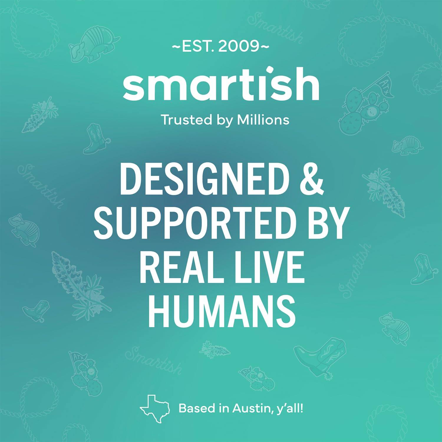 ~EST. 2009~ Smartish Trusted by Millions Smartish DESIGNED & SUPPORTED BY REAL LIVE Smartish HUMANS Smartish Based in Austin, y'all!