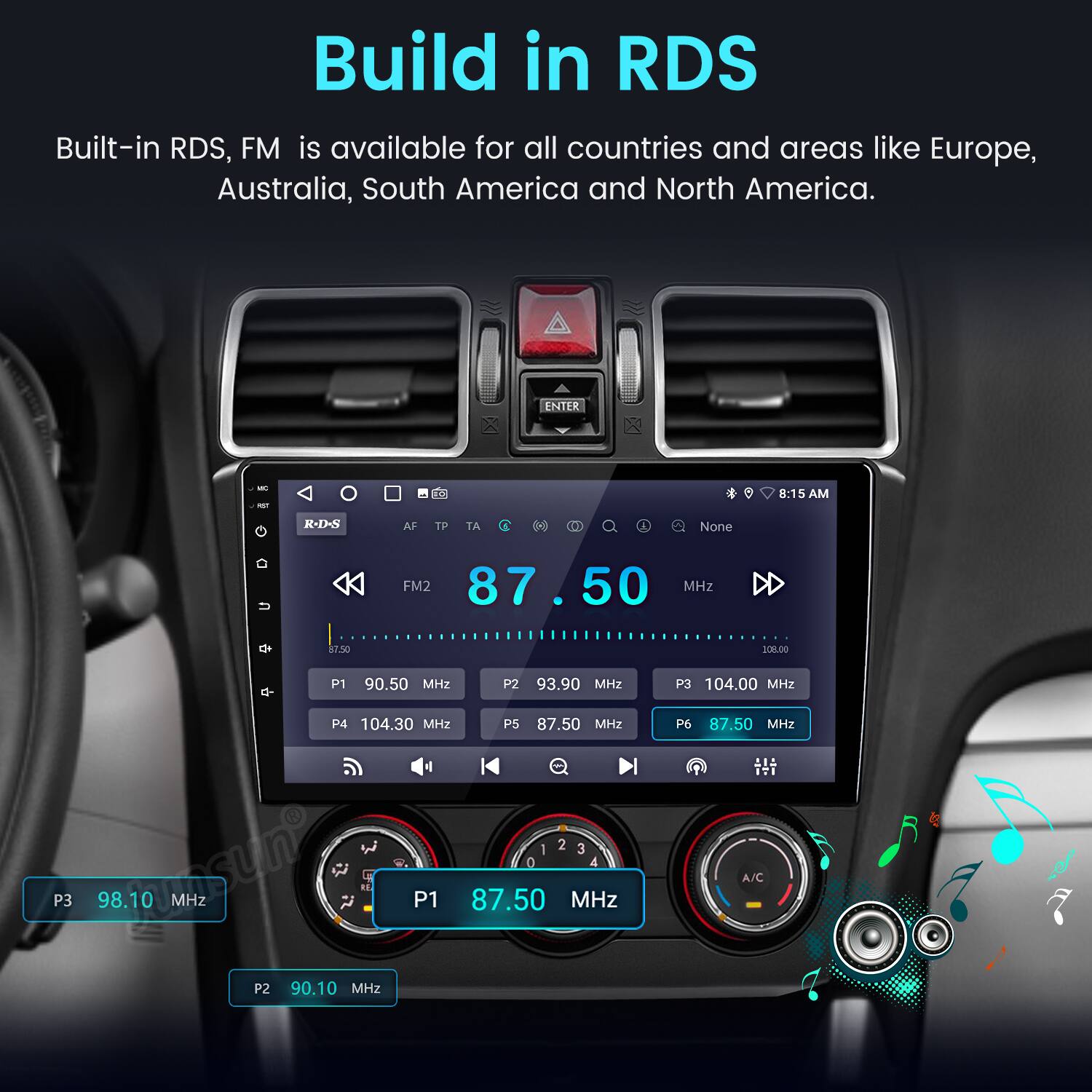 Build in RDS  
Built-in RDS, FM is available for all countries and areas like Europe, Australia, South America and North America.

ENTER - - 8:15 AM  
R-DS AF TP TA  
A None FM2 87.5 MHZ 87.50 308.00  
P1 90.50 MHz  
P2 93.90 MHz  
P3 104.00 MHz  
P3 104.30 MHz  
P5 87.50 MHz  
: 2 3 asun O  
4 98.10 MHz  
P1 87.50 MHz  
P2 90.10 MHz  
P6 87.50 MHz  
IT1 A/C