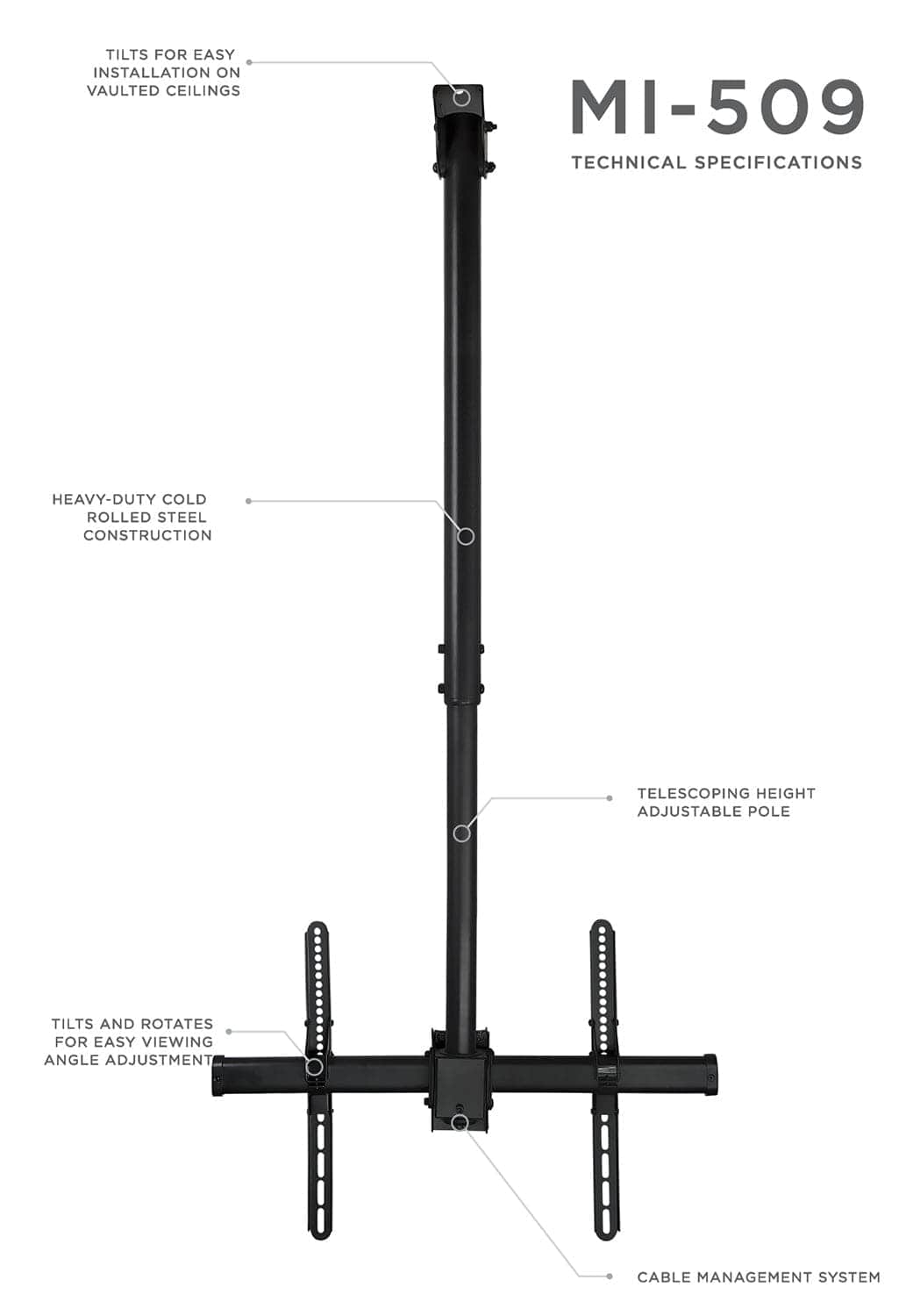 MI-509  
TECHNICAL SPECIFICATIONS  

- TILTS FOR EASY INSTALLATION ON VAULTED CEILINGS  
- HEAVY-DUTY COLD ROLLED STEEL CONSTRUCTION  
- TELESCOPING HEIGHT ADJUSTABLE POLE  
- TILTS AND ROTATES FOR EASY VIEWING ANGLE ADJUSTMENT  
- CABLE MANAGEMENT SYSTEM