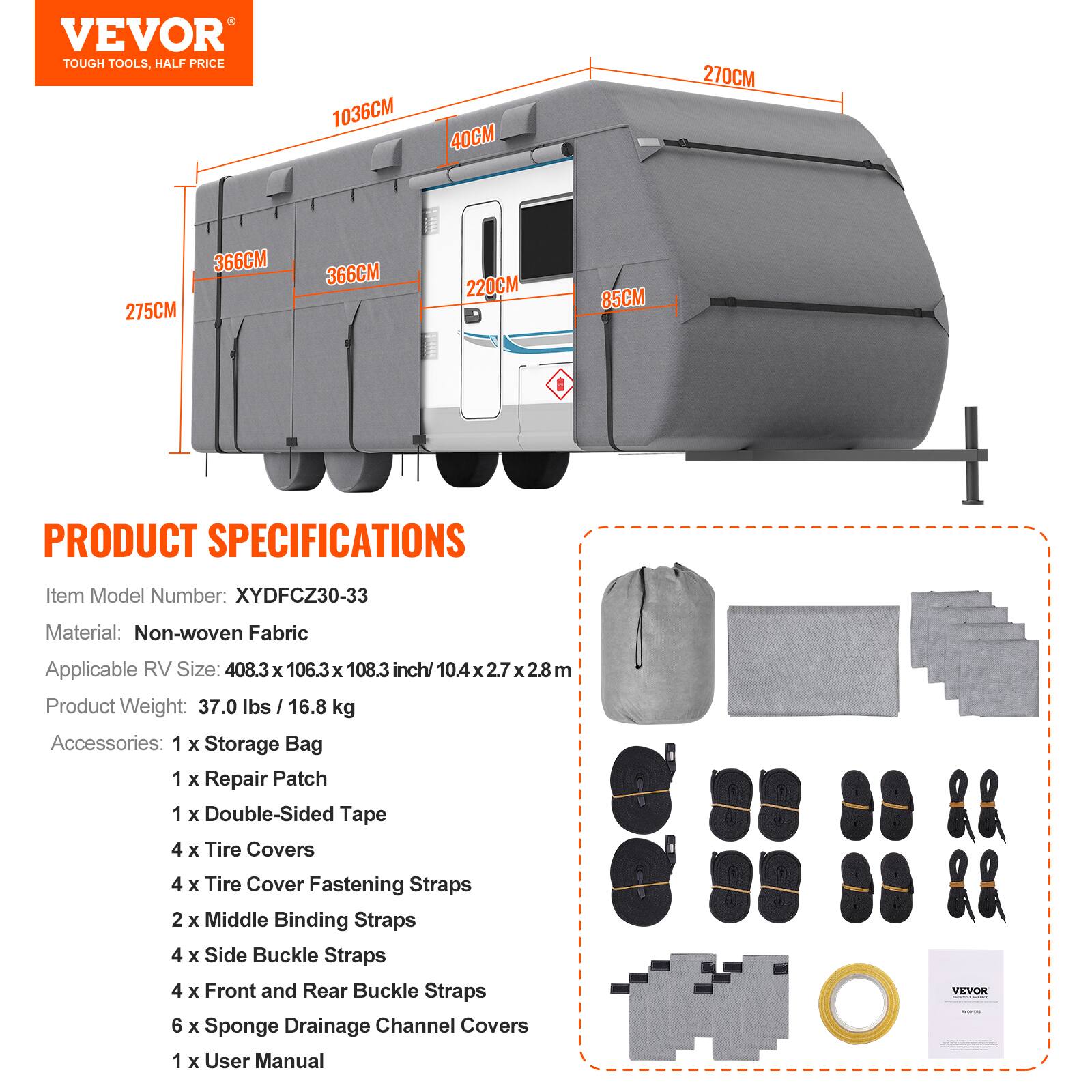 VEVOR TOUGH TOOLS, HALF PRICE

1036CM 40CM 270CM 366CM 275CM 366CM 220CM 85CM

PRODUCT SPECIFICATIONS

Item Model Number: XYDFCZ30-33  
Material: Non-woven Fabric  
Applicable RV Size: 408.3 x 106.3 x 108.3 inch/ 10.4 x 2.7 x 2.8 m  
Product Weight: 37.0 lbs / 16.8 kg  
Accessories:  
1 x Storage Bag  
1 x Repair Patch  
1 x Double-Sided Tape  
4 x Tire Covers  
4 x Tire Cover Fastening Straps  
2 x Middle Binding Straps  
4 x Side Buckle Straps  
4 x Front and Rear Buckle Straps  
6 x Sponge Drainage Channel Covers  
1 x User Manual