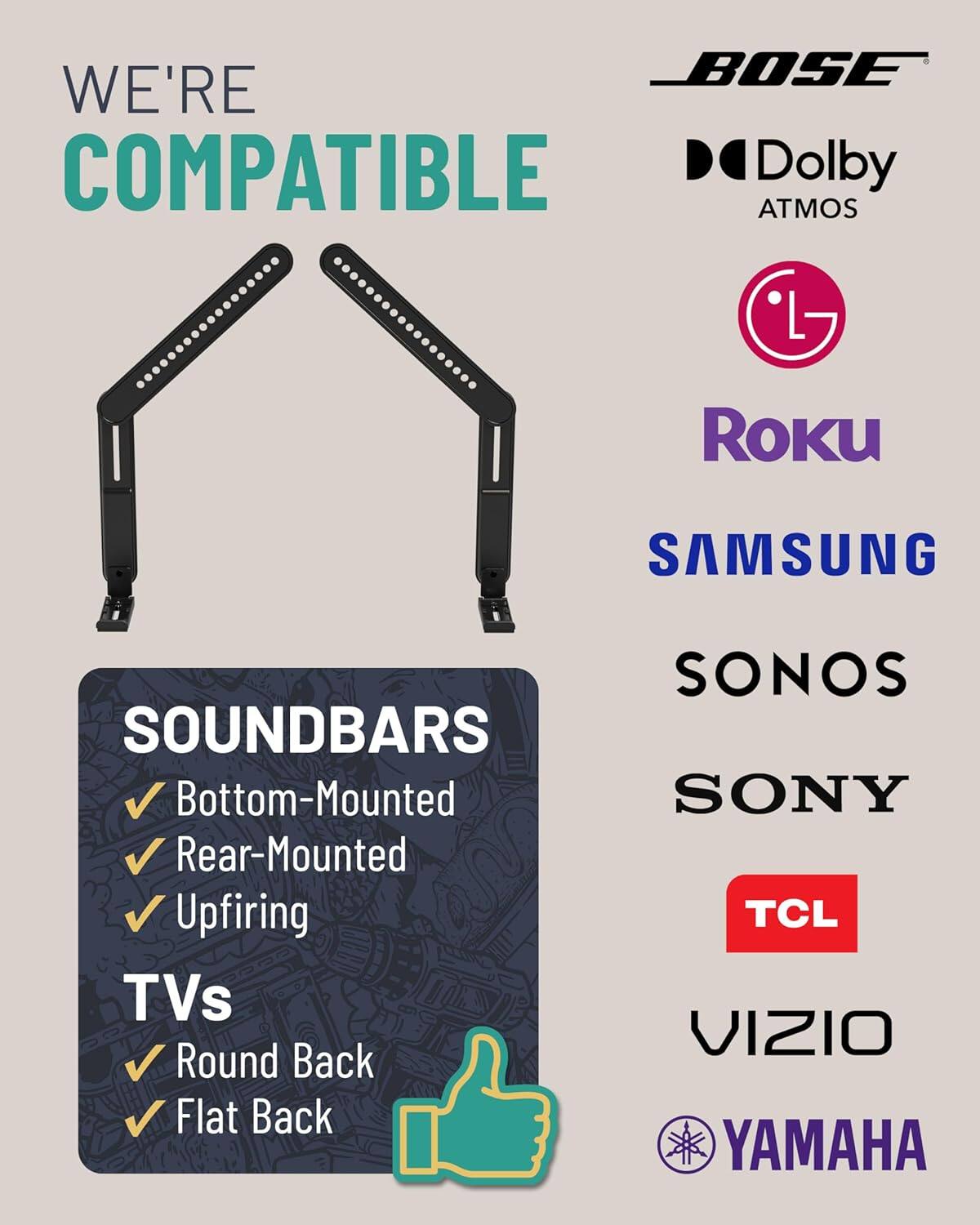 WE'RE COMPATIBLE

BOSE
Dolby ATMOS
LG
Roku
SAMSUNG
SONOS
SONY
TCL
VIZIO
YAMAHA

SOUNDBARS
- Bottom-Mounted
- Rear-Mounted
- Upfiring

TVs
- Round Back
- Flat Back