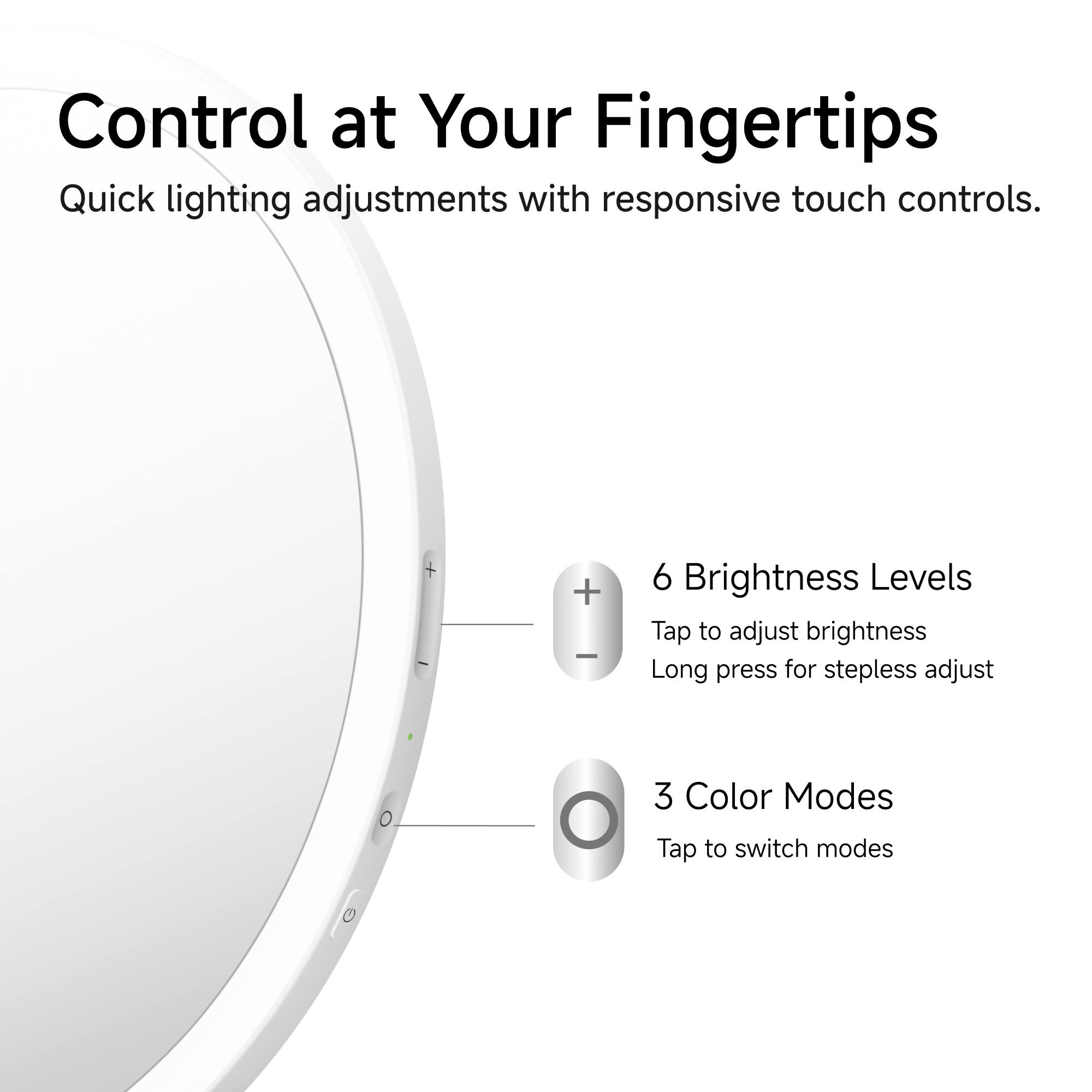 Control at Your Fingertips  
Quick lighting adjustments with responsive touch controls.  

6 Brightness Levels  
Tap to adjust brightness  
Long press for stepless adjust  

3 Color Modes  
Tap to switch modes