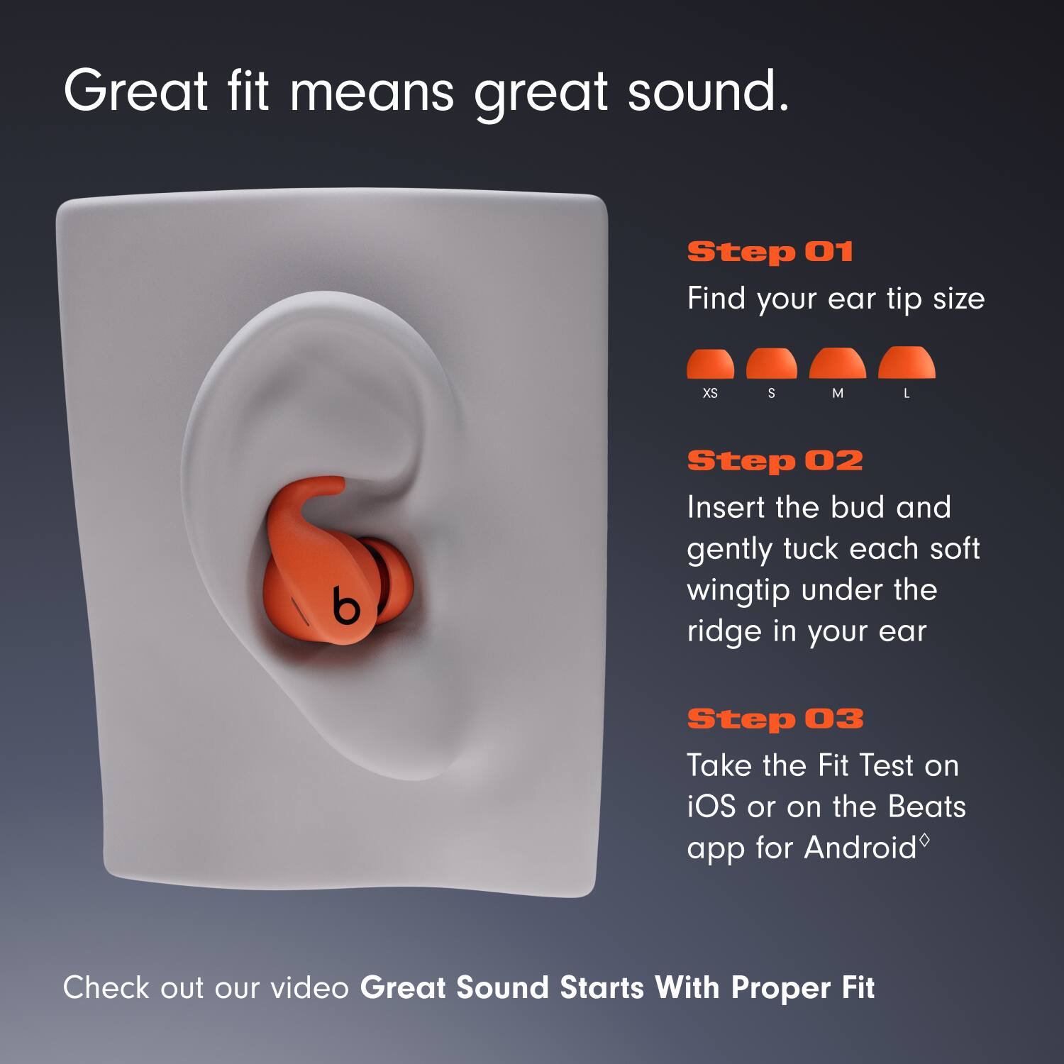 Great fit means great sound.

Step 01  
Find your ear tip size  
XS S M L  

Step 02  
Insert the bud and gently tuck each soft wingtip under the ridge in your ear  

Step 03  
Take the Fit Test on iOS or on the Beats app for Android  

Check out our video Great Sound Starts With Proper Fit