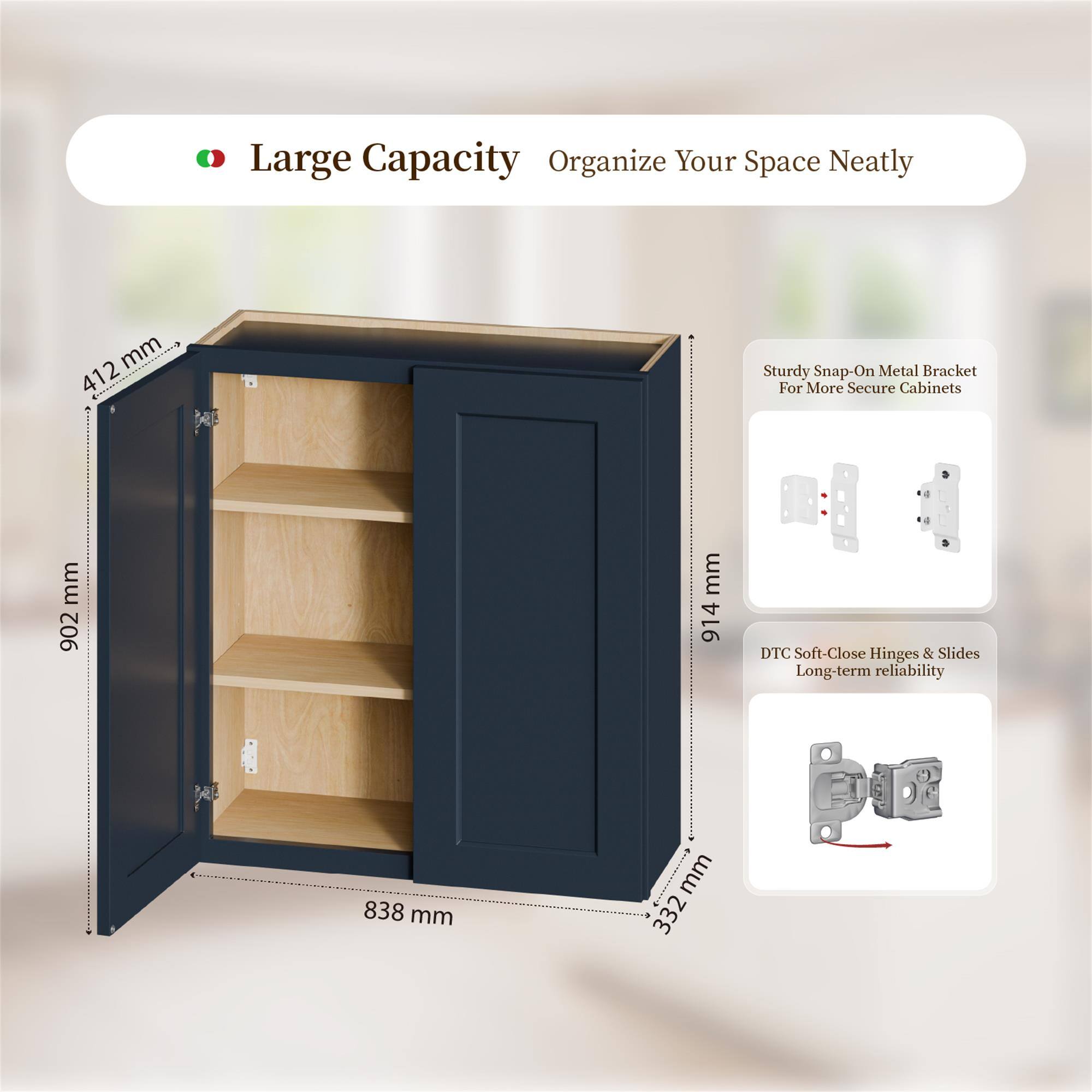 Large Capacity Organize Your Space Neatly

- 412 mm
- 902 mm
- 914 mm
- 838 mm
- 332 mm

Sturdy Snap-On Metal Bracket For More Secure Cabinets

DTC Soft-Close Hinges & Slides Long-term reliability