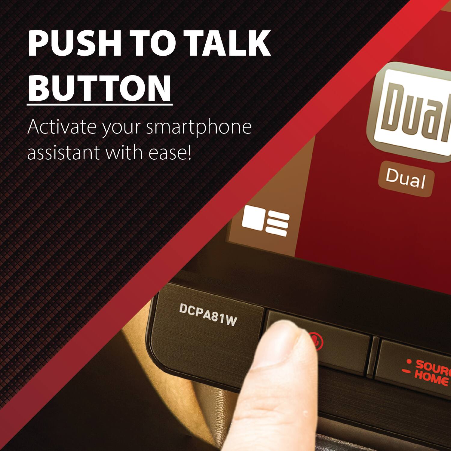 PUSH TO TALK BUTTON  
Activate your smartphone assistant with ease!  

Dua Dual  
DCPA81W  
SOURCE HOME