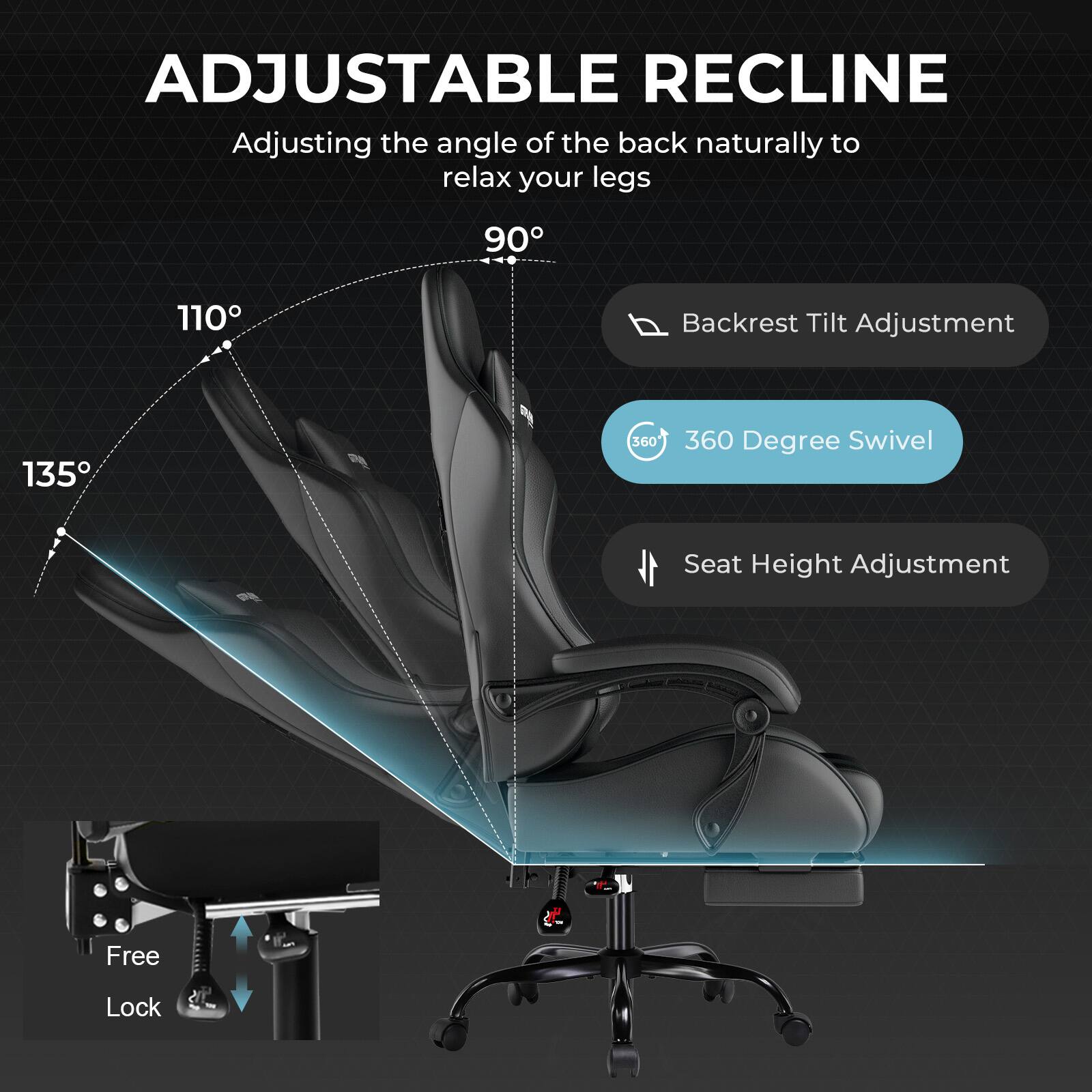 ADJUSTABLE RECLINE  
Adjusting the angle of the back naturally to relax your legs  
90° 110° 135°  
Backrest Tilt Adjustment  
360° Degree Swivel  
Seat Height Adjustment  
Free Lock