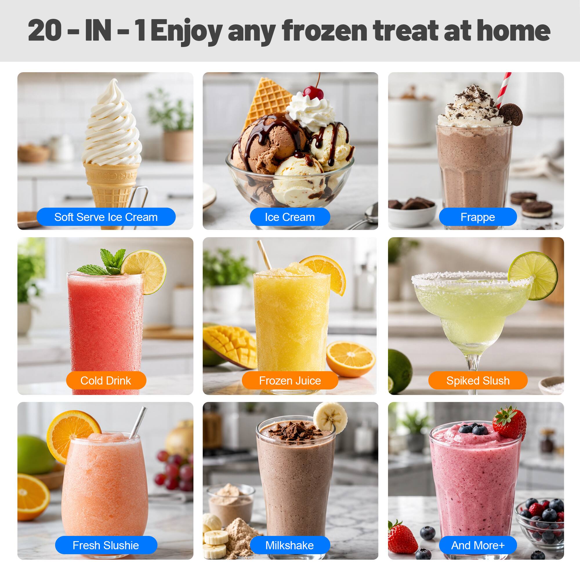20-IN-1 Enjoy any frozen treat at home  
Soft Serve Ice Cream  
Ice Cream  
Frappe  
Cold Drink  
Frozen Juice  
Spiked Slush  
Fresh Slushie  
Milkshake  
And More+
