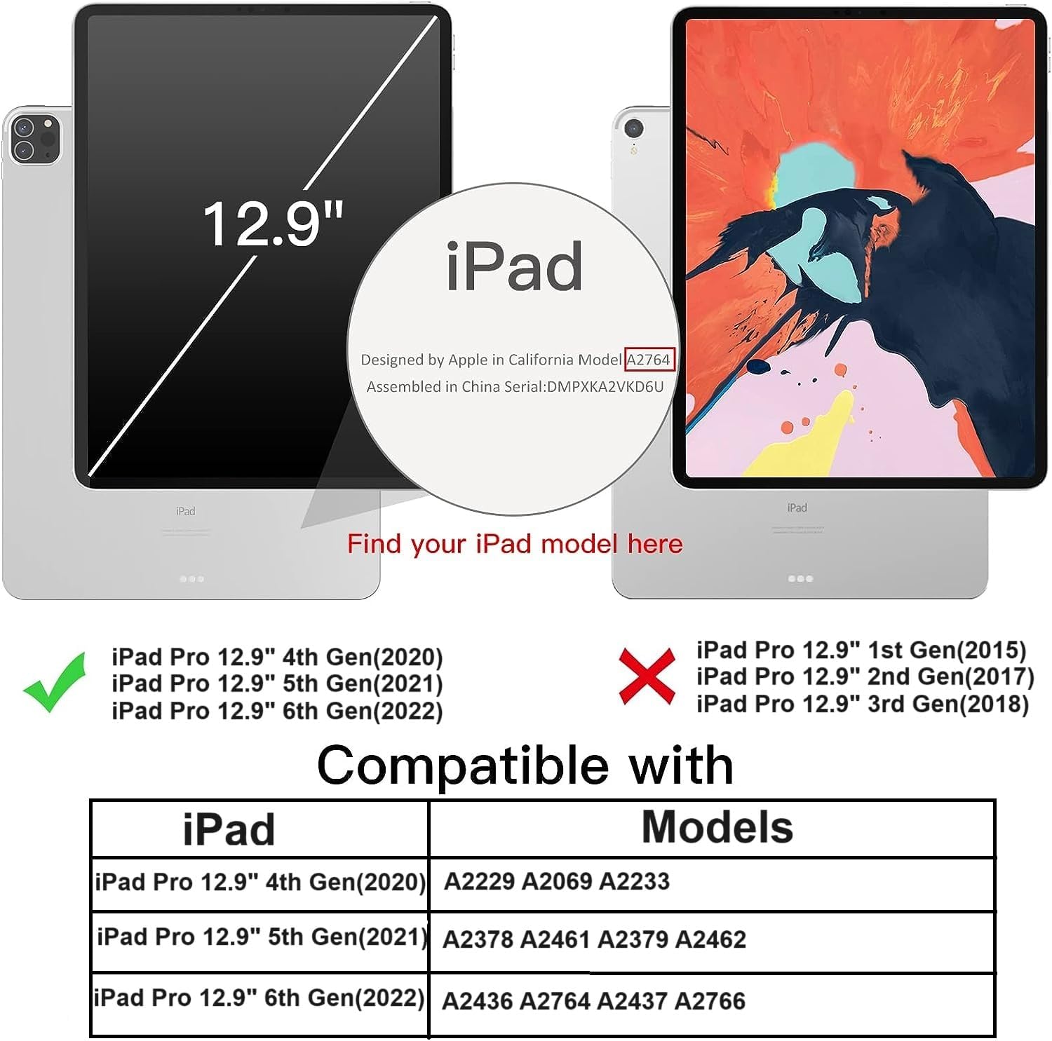 12.9" iPad  
Designed by Apple in California Model A2764 Assembled in China Serial: DMPXKA2VKD6U  

iPad  
Find your iPad model here  

iPad Pro 12.9" 4th Gen (2020)  
iPad Pro 12.9" 5th Gen (2021)  
iPad Pro 12.9" 6th Gen (2022)  

Compatible with iPad Models  
iPad Pro 12.9" 4th Gen (2020) A2229 A2069 A2233  
iPad Pro 12.9" 5th Gen (2021) A2378 A2461 A2379 A2462  
iPad Pro 12.9" 6th Gen (2022) A2436 A2764 A2437 A2766