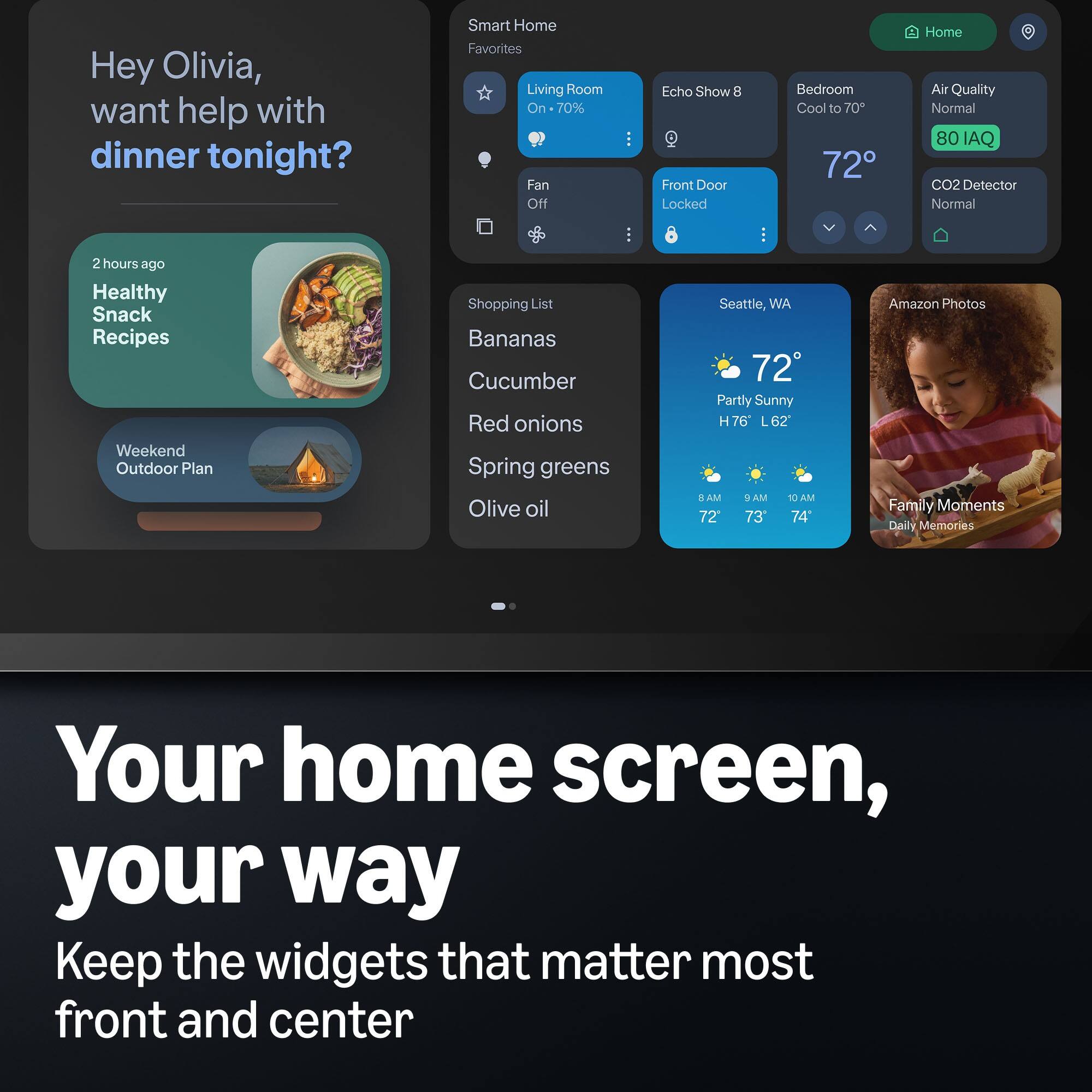 Hey Olivia, want help with dinner tonight?

Smart Home Favorites
Living Room - 70% Fan Off
Echo Show 8 - Front Door Locked
Bedroom - Cool to 70°
Home Air Quality - Normal (80 IAQ) CO2 Detector - Normal

2 hours ago
Healthy Snack Recipes
Weekend Outdoor Plan

Shopping List
Bananas
Cucumber
Red onions
Spring greens
Olive oil

Seattle, WA - 72° Partly Sunny
H76 L62
8 AM - 72°
9 AM - 73°
10 AM - 74°

Amazon Photos - Family Moments Daily Memories

Your home screen, your way
Keep the widgets that matter most front and center