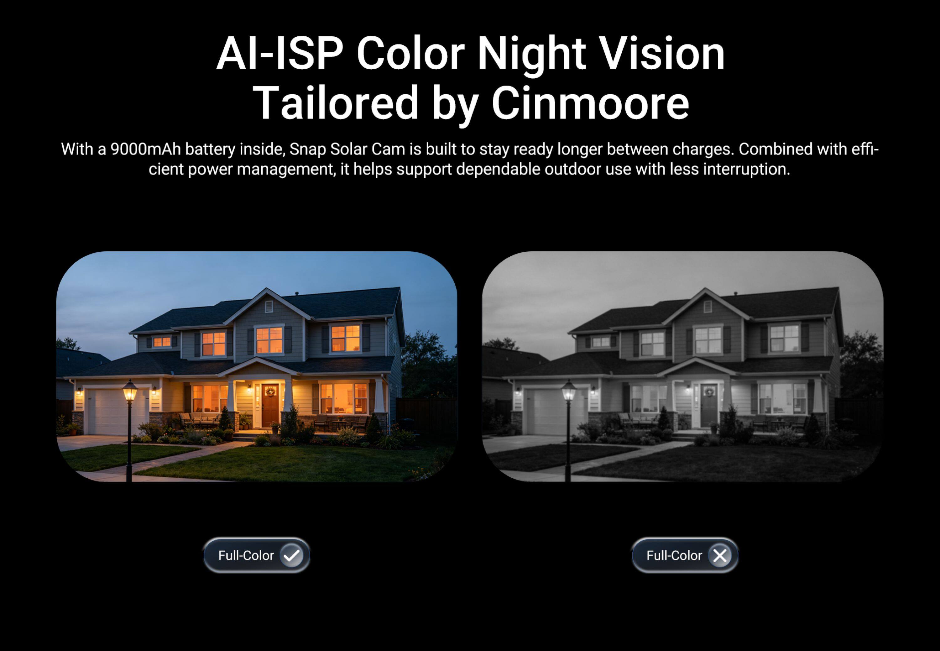 AI-ISP Color Night Vision  
Tailored by Cinmoore  

With a 9000mAh battery inside, Snap Solar Cam is built to stay ready longer between charges. Combined with efficient power management, it helps support dependable outdoor use with less interruption.  

Full-Color ✓  
Full-Color ✗