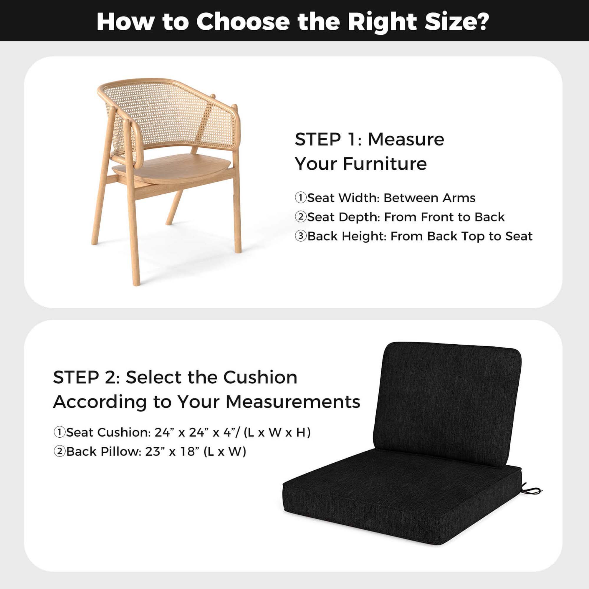 How to Choose the Right Size?

STEP 1: Measure Your Furniture
1. Seat Width: Between Arms
2. Seat Depth: From Front to Back
3. Back Height: From Back Top to Seat

STEP 2: Select the Cushion According to Your Measurements
1. Seat Cushion: 24" x 24" x 4" (L x W x H)
2. Back Pillow: 23" x 18" (L x W)