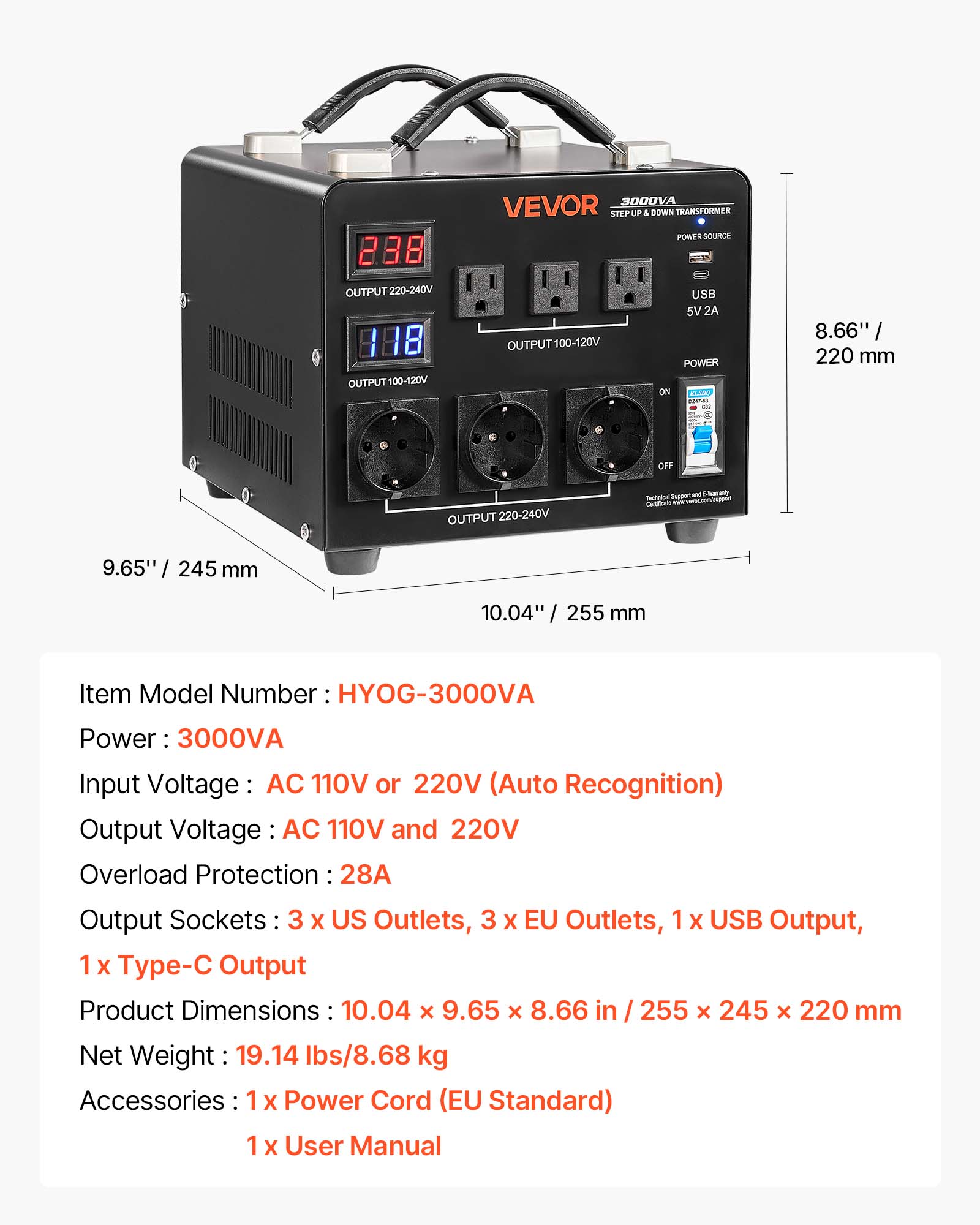 3000VA VEVOR STEP UP & DOWN TRANSFORMER POWER SOURCE

OUTPUT 220-240V
OUTPUT 100-120V
USB 5V 2A

POWER ON 024740 110
8.66" / 220 mm
OFF
OUTPUT 220-240V

Super
9.65" / 245 mm
10.04" / 255 mm

Item Model Number: HYOG-3000VA
Power: 3000VA
Input Voltage: AC 110V or 220V (Auto Recognition)
Output Voltage: AC 110V and 220V
Overload Protection: 28A
Output Sockets: 3 x US Outlets, 3 x EU Outlets, 1 x USB Output, 1 x Type-C Output
Product Dimensions: 10.04 x 9.65 x 8.66 in / 255 x 245 x 220 mm
Net Weight: 19