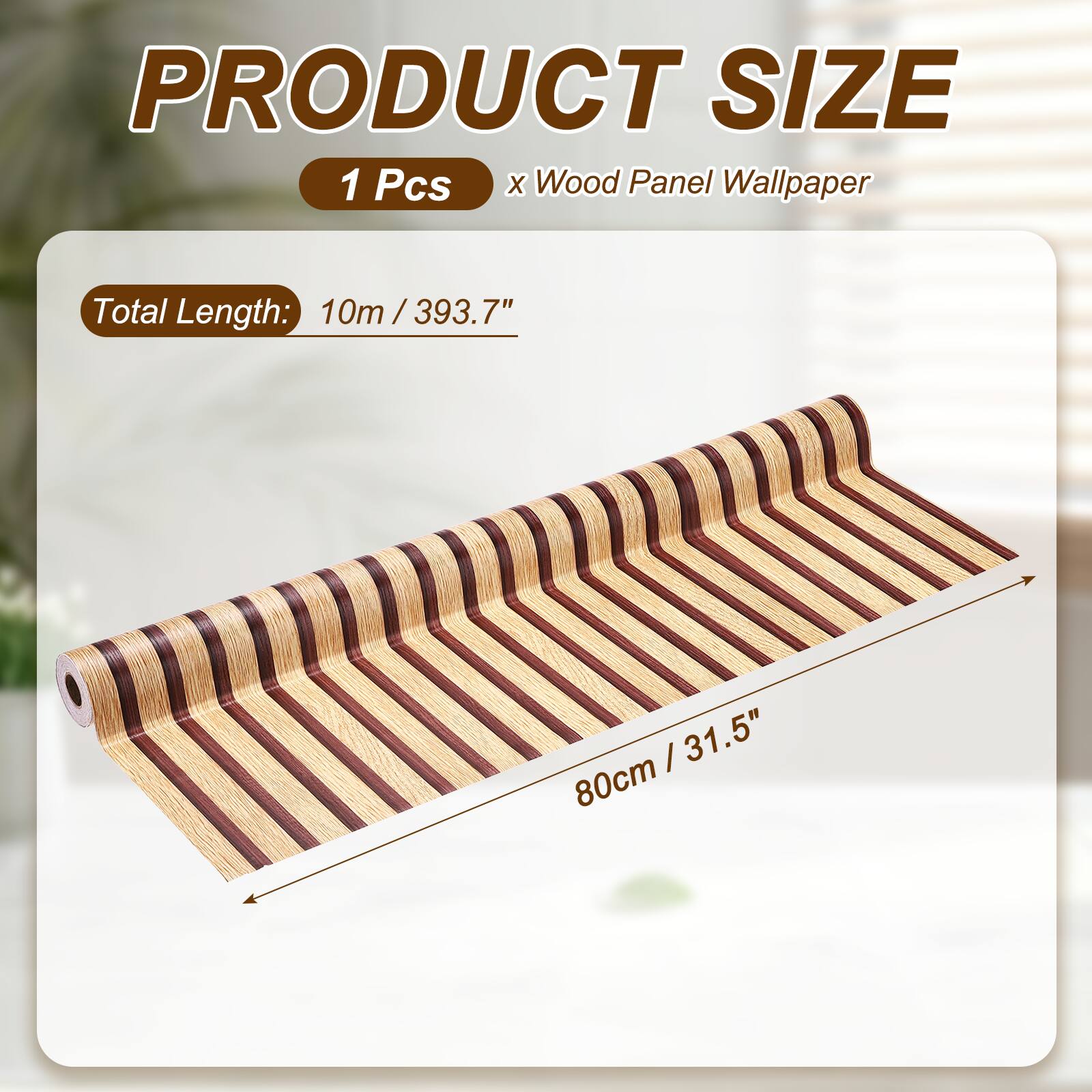 PRODUCT SIZE  
1 Pcs x Wood Panel Wallpaper  
Total Length: 10m / 393.7"  
80cm / 31.5"
