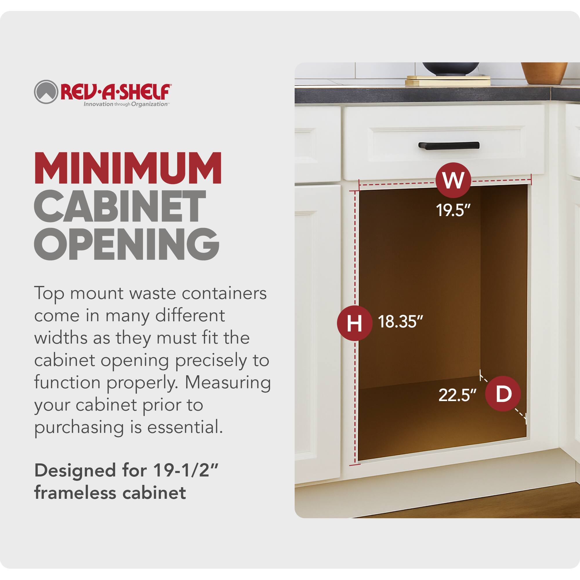REV-A-SHELF Innovation through Organization

MINIMUM CABINET OPENING

Top mount waste containers come in many different widths as they must fit the cabinet opening precisely to function properly. Measuring your cabinet prior to purchasing is essential.

W 19.5"  
H 18.35"  
D 22.5"

Designed for 19-1/2" frameless cabinet