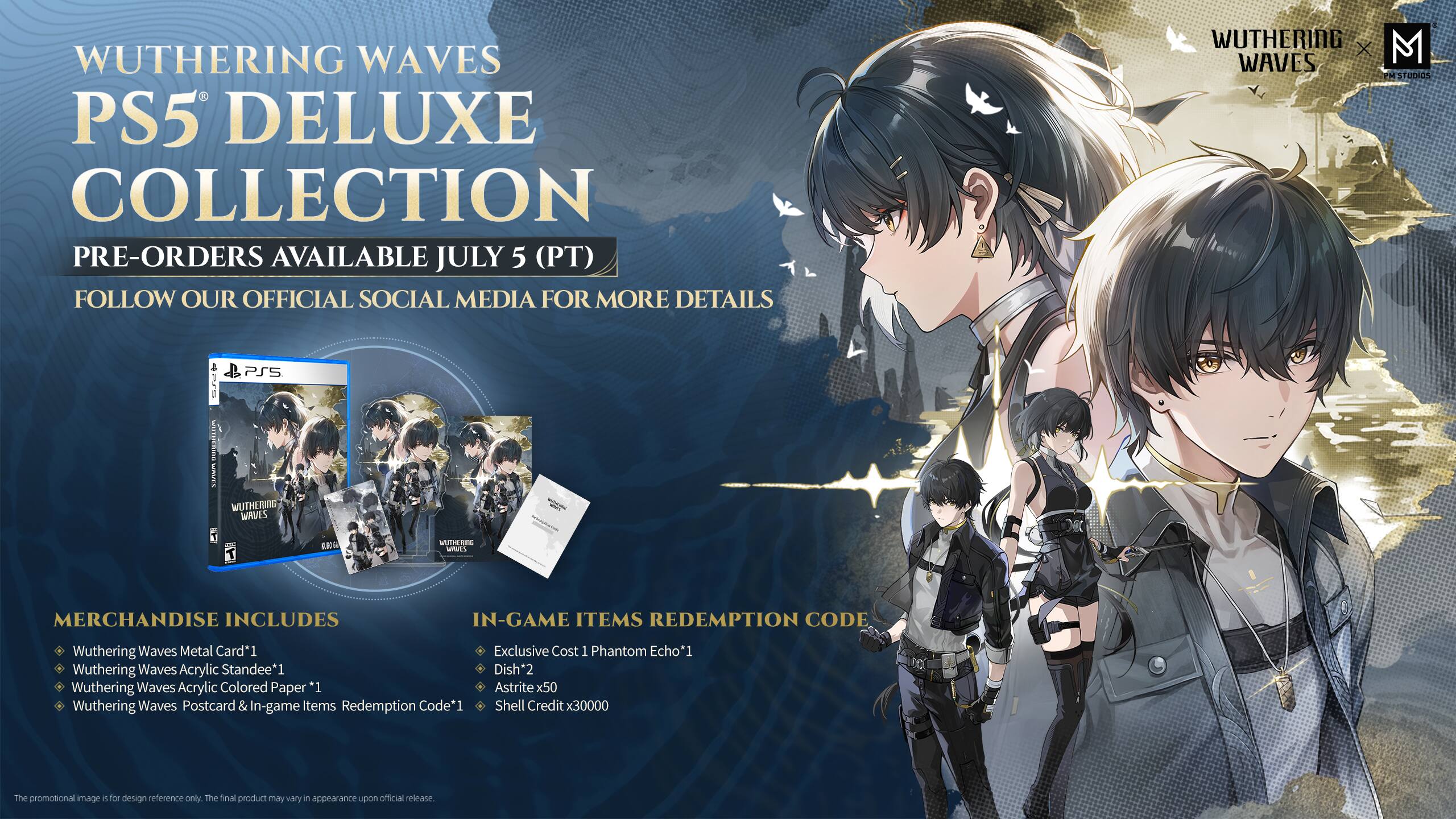 Wuthering Waves PS5 Deluxe Collection Pre-orders available July 5 (PT). Follow our official social media for more details. Wuthering X M Waves M Studios. PSS noan SMRum. Wuthering Waves EB nothing_oe uuis. Merchandise includes in-game items redemption code. Wuthering Waves Metal Card*1. Wuthering Waves Acrylic Standee*1. Wuthering Waves Acrylic Colored Paper *1. Wuthering Waves Postcard & In-game Items Redemption Code*1. Exclusive Cost 1 Phantom Echo*1. Dish*2. Astrite x50. Shell Credit x30000. The promotional image is for design reference only. The final product may vary in appearance upon official release.