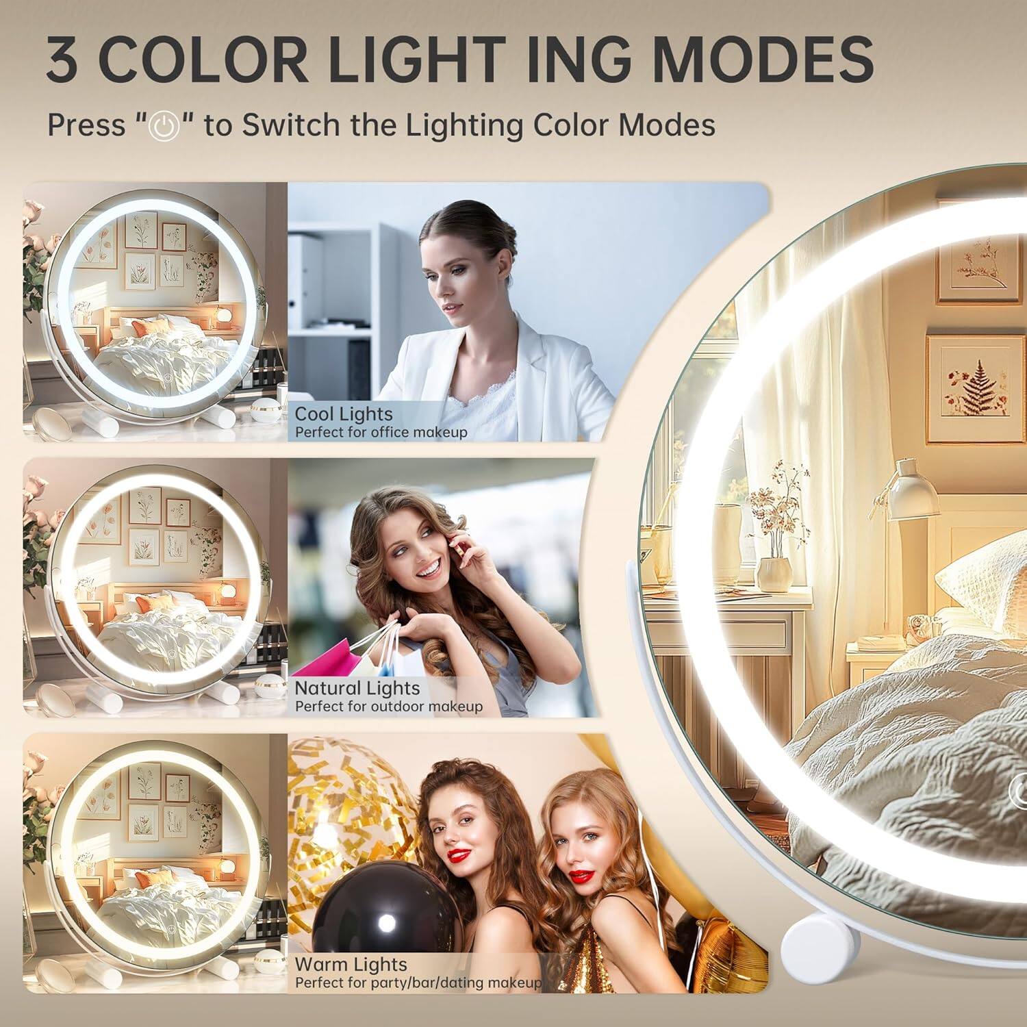 3 COLOR LIGHTING MODES

Press "⏻" to Switch the Lighting Color Modes

Cool Lights
Perfect for office makeup

Natural Lights
Perfect for outdoor makeup

Warm Lights
Perfect for party/bar/dating makeup