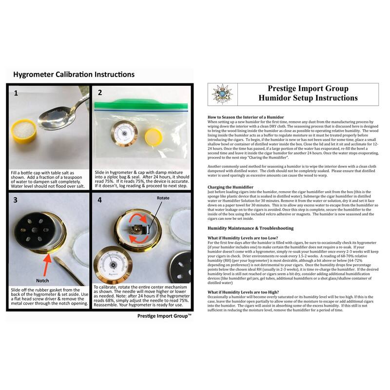 Hygrometer Calibration Instructions

1. Fill a bottle cap with table salt as shown. Add a fraction of a teaspoon of water. Water level should not flood over salt.
2. Slide in hygrometer & cap with damp mixture. If it reads 75%, the device is accurate. If it doesn't, log reading & proceed to next step.
3. Slide off the rubber gasket from the back of the hygrometer & set aside. Use a small screwdriver to remove the metal cover through the notch opening.
4. To calibrate, rotate the entire center mechanism as shown until the needle reads 75%. Note: after 24 hours if the hygrometer reads 68%, simply adjust the needle to read 75%. Reassemble. Your hygrometer is ready for use.

Prestige Import Group Humidor Setup Instructions

How to Season the Interior of a Humidor
To remove any dust from the manufacturing process by wiping down the interior with a clean DRY cloth. The seasoning process that is discussed here is designed to bring the wood lining inside the humidor as close as possible to operating relative humidity. The wood lining inside the humidor acts as a buffer to regulate moisture so it must be treated properly before