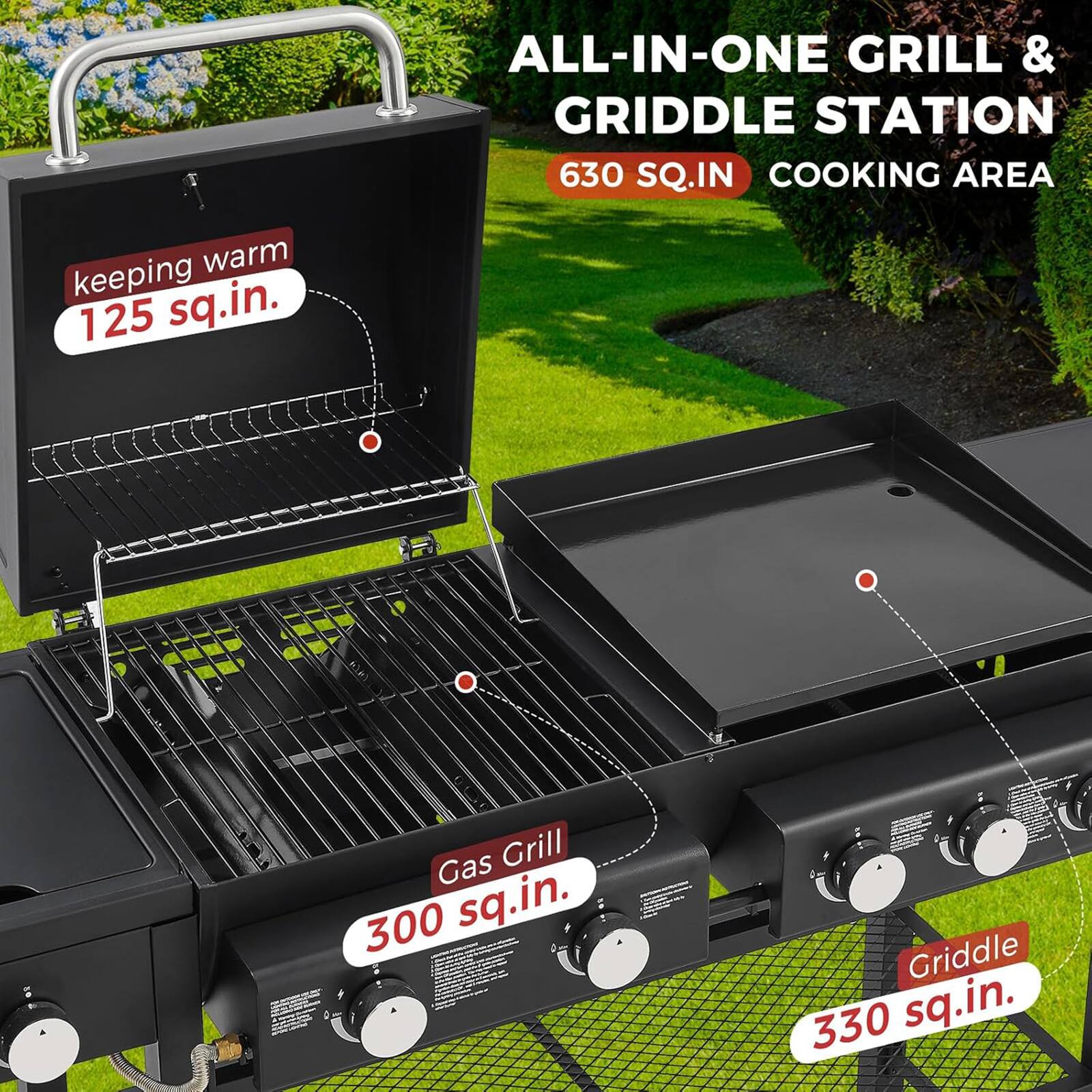 ALL-IN-ONE GRILL & GRIDDLE STATION  
630 SQ.IN COOKING AREA  
- Gas Grill: 300 sq.in.  
- Griddle: 330 sq.in.  
- Keeping Warm: 125 sq.in.