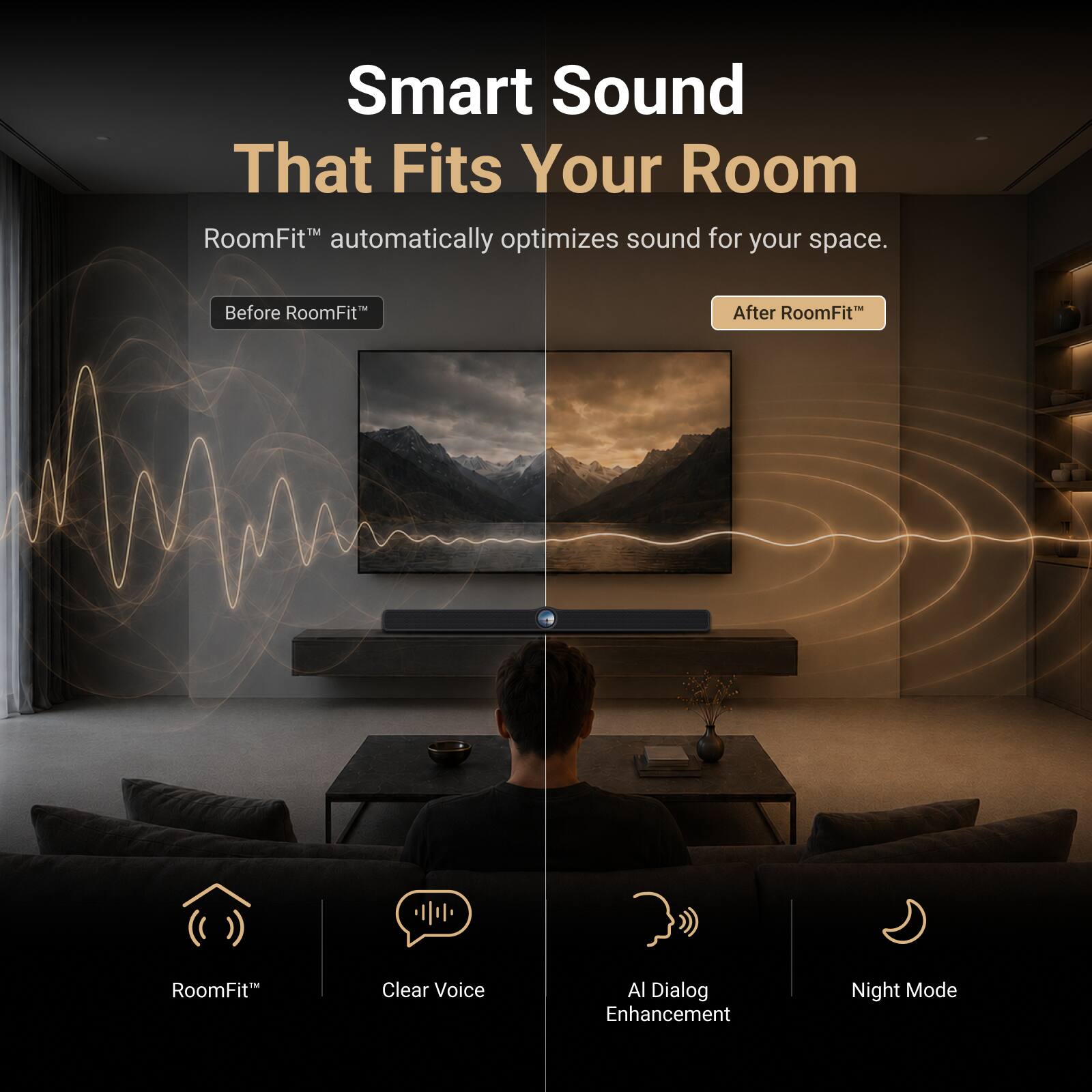 Smart Sound That Fits Your Room

RoomFit™ automatically optimizes sound for your space.

Before RoomFit™

After RoomFit™

RoomFit™
Clear Voice
AI Dialog Enhancement
Night Mode