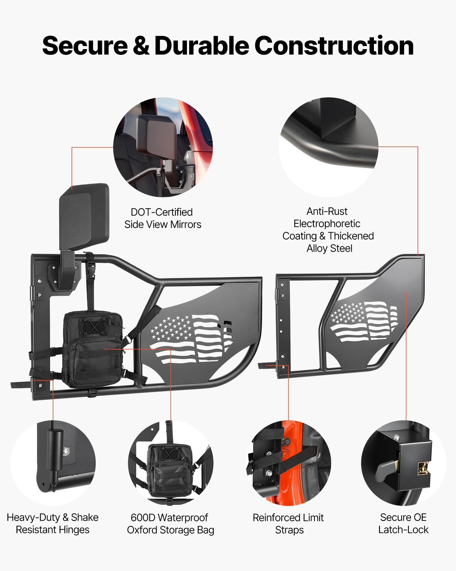 Secure & Durable Construction  
DOT-Certified Side View Mirrors  
Anti-Rust Electrophoretic Coating & Thickened Alloy Steel  
Heavy-Duty & Shake Resistant Hinges  
600D Waterproof Oxford Storage Bag  
Reinforced Limit Straps  
Secure OE Latch-Lock