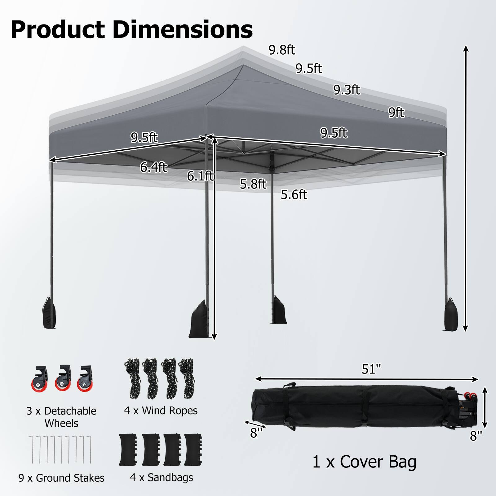 Product Dimensions:  
9.8ft, 9.5ft, 9.3ft, 9.5ft, 9.5ft, 9ft, 6.4ft, 6.1ft, 5.8ft, 5.6ft, 51"  

3 x Detachable Wheels  
9 x Ground Stakes  
4 x Wind Ropes  
4 x Sandbags  
8" x 8"  

1 x Cover Bag