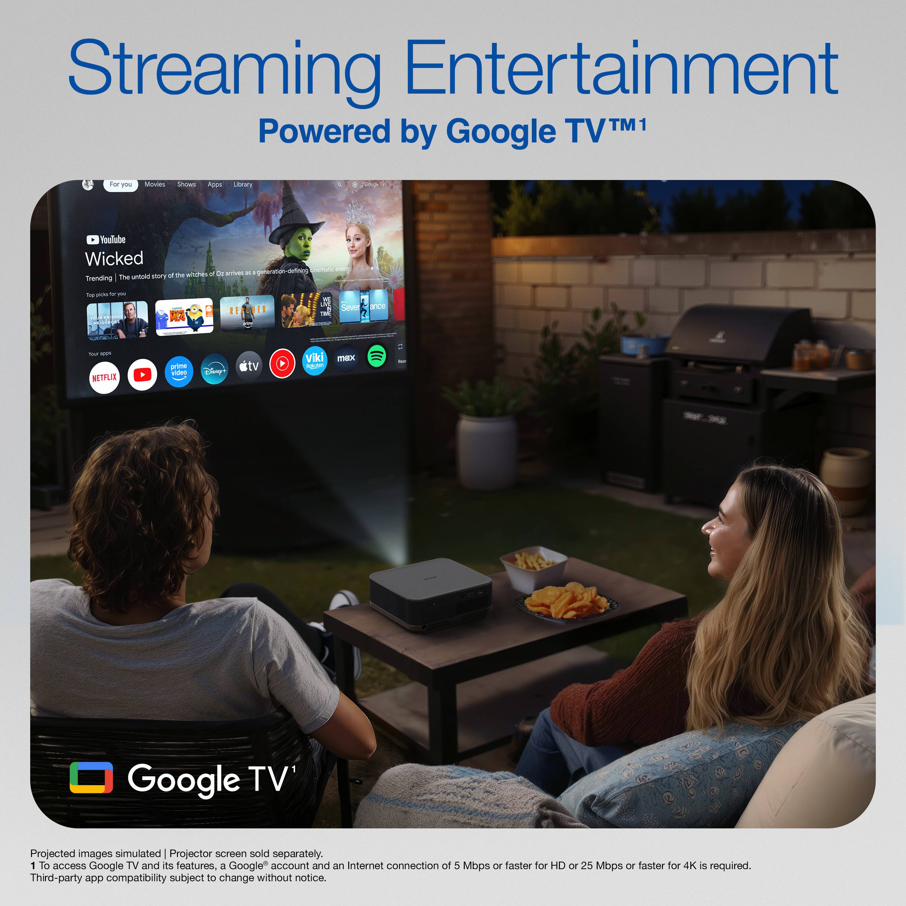Streaming Entertainment  
Powered by Google TV™1  

Projected images simulated | Projector screen sold separately.  
To access Google TV and its features, a Google™ account and an Internet connection of 5 Mbps or faster for HD or 25 Mbps or faster for 4K is required.  
Third-party app compatibility subject to change without notice.