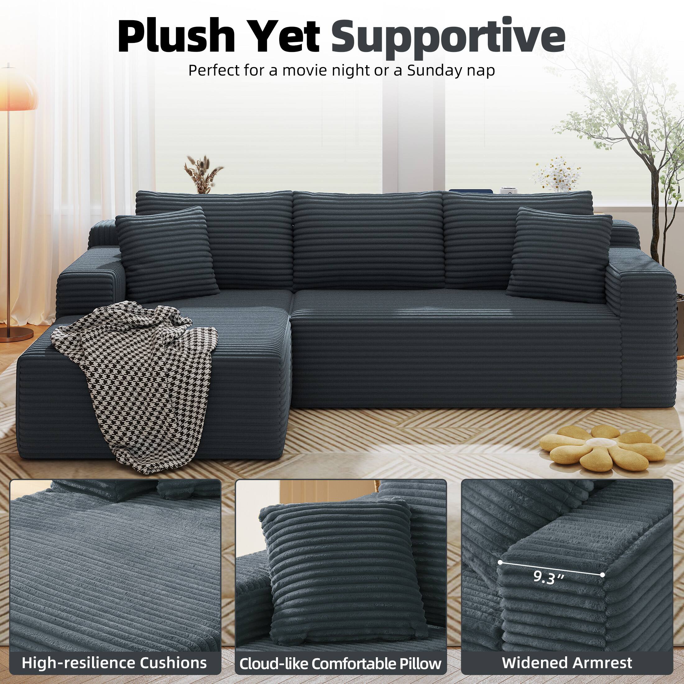 Plush Yet Supportive  
Perfect for a movie night or a Sunday nap  

High-resilience Cushions  
Cloud-like Comfortable Pillow  
Widened Armrest  
9.3"