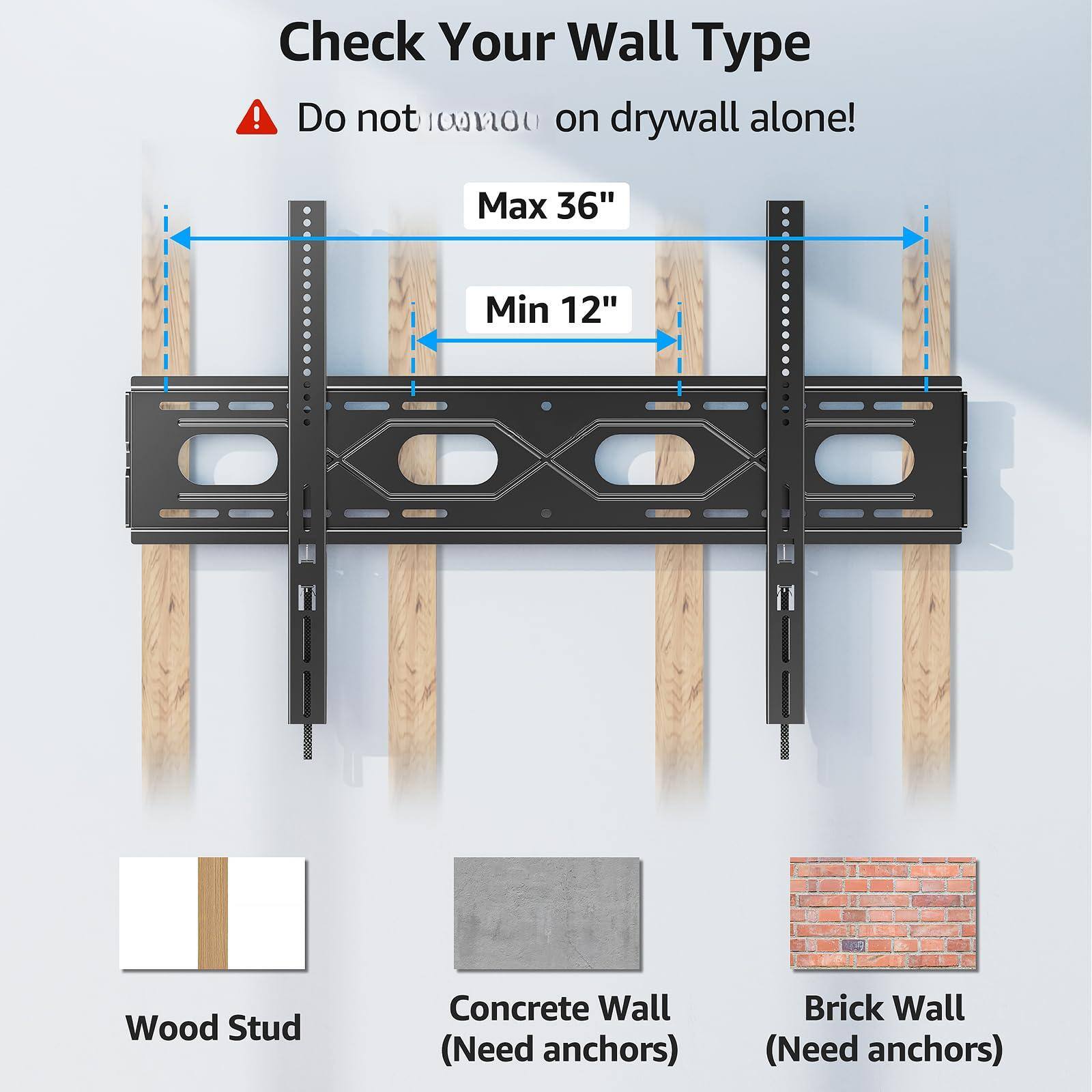 Check Your Wall Type

Do not mount on drywall alone!

Max 36"

Min 12"

Wood Stud

Concrete Wall (Need anchors)

Brick Wall (Need anchors)