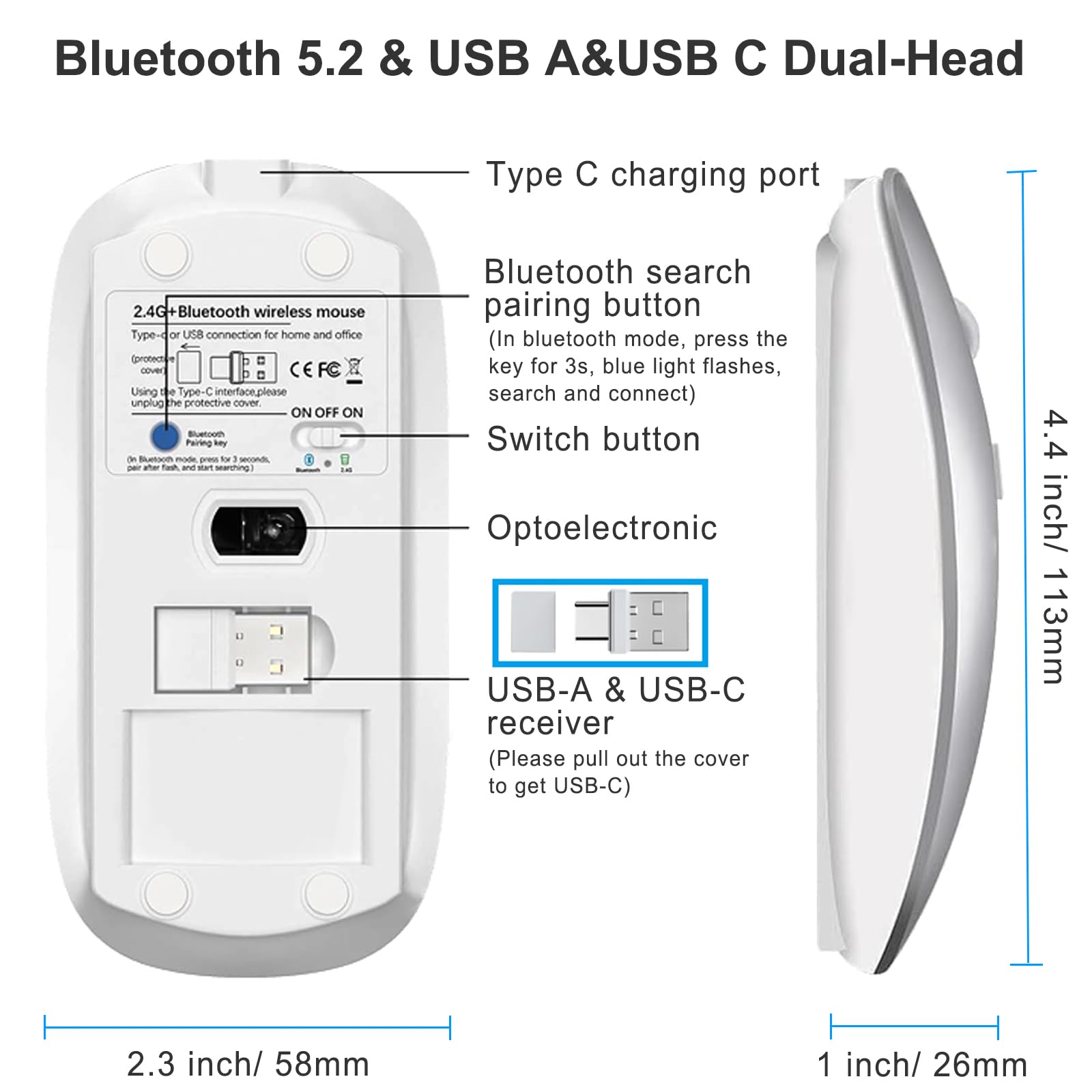 Bluetooth 5.2 & USB A&USB C Dual-Head

Type C charging port

2.4G+Bluetooth wireless mouse
Type-C or USB connection for home and office
Using the Type-C interface, please unplug the protective cover.

Bluetooth search button
(In bluetooth mode, press the key for 3s, blue light flashes, search and connect)

Switch button

Optoelectronic USB-A & USB-C receiver
(Please pull out the cover to get USB-C)

4.4 inch/ 113mm

2.3 inch/ 58mm

1 inch/ 26mm