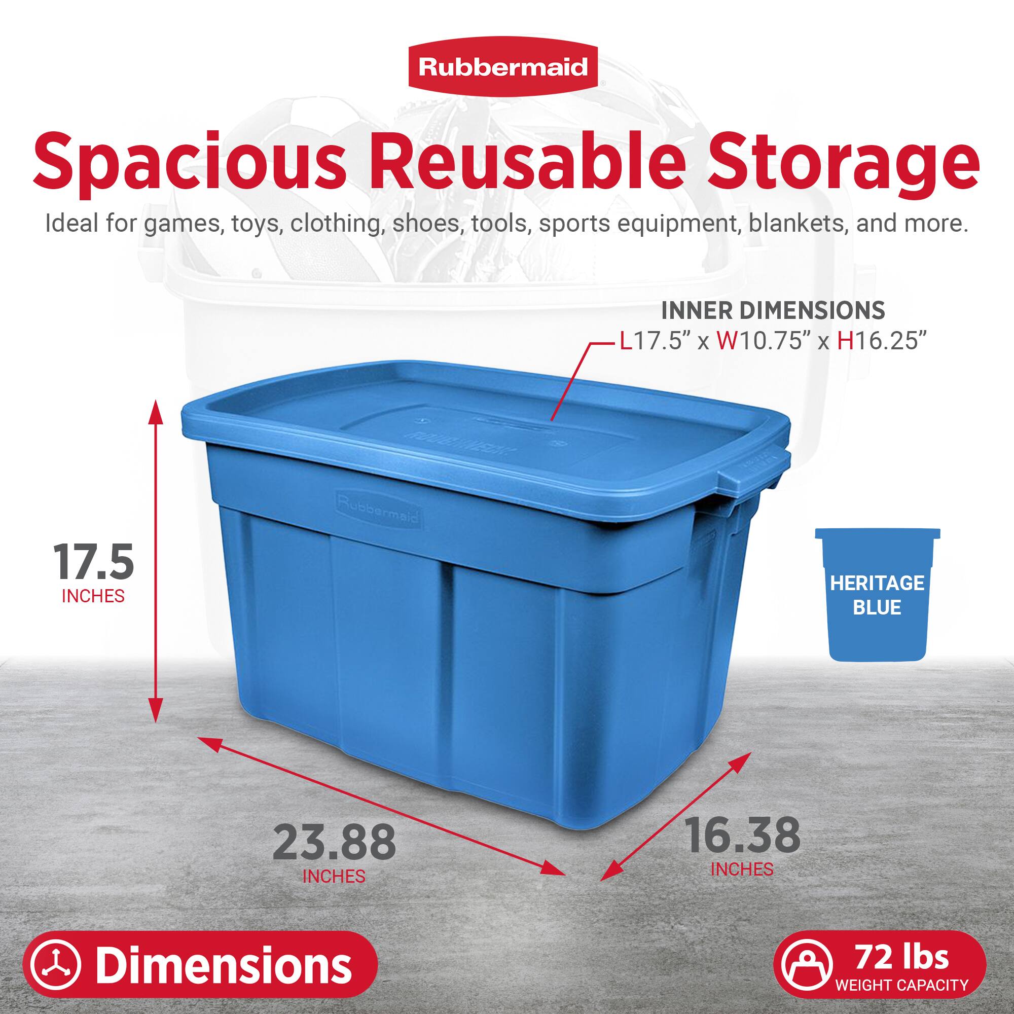 Rubbermaid Spacious Reusable Storage  
Ideal for games, toys, clothing, shoes, tools, sports equipment, blankets, and more.  

INNER DIMENSIONS: L17.5" x W10.75" x H16.25"  

HERITAGE BLUE  

Dimensions:  
- 17.5 inches (height)  
- 23.88 inches (width)  
- 16.38 inches (depth)  

Weight Capacity: 72 lbs