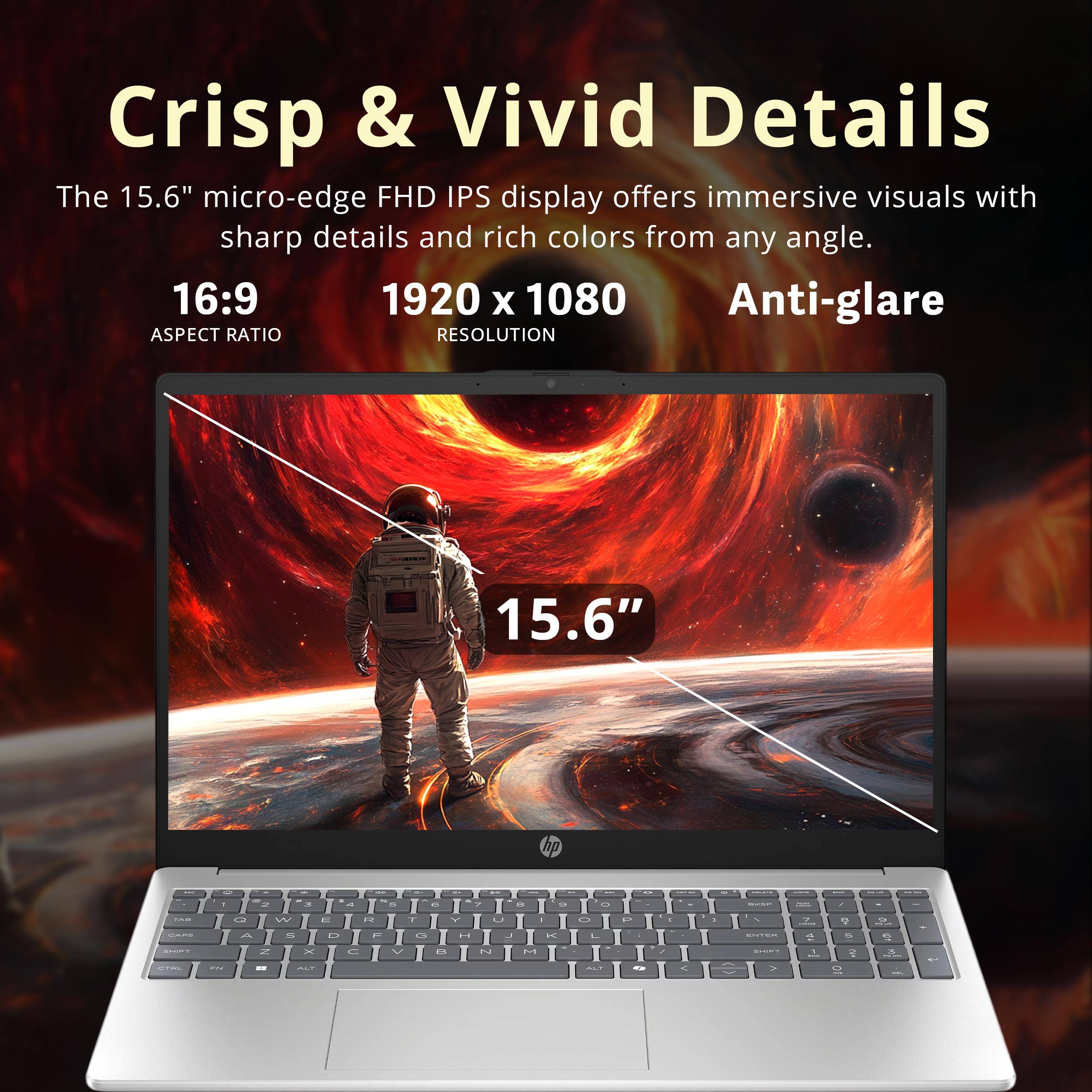 Crisp & Vivid Details

The 15.6" micro-edge FHD IPS display offers immersive visuals with sharp details and rich colors from any angle.

16:9 ASPECT RATIO

1920 x 1080 RESOLUTION

Anti-glare

15.6"