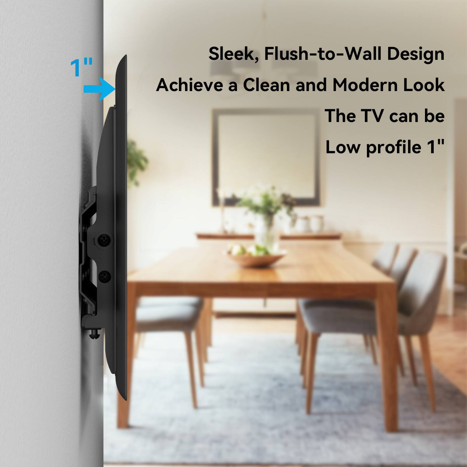 Sleek, Flush-to-Wall Design  
Achieve a Clean and Modern Look  
The TV can be Low profile 1"