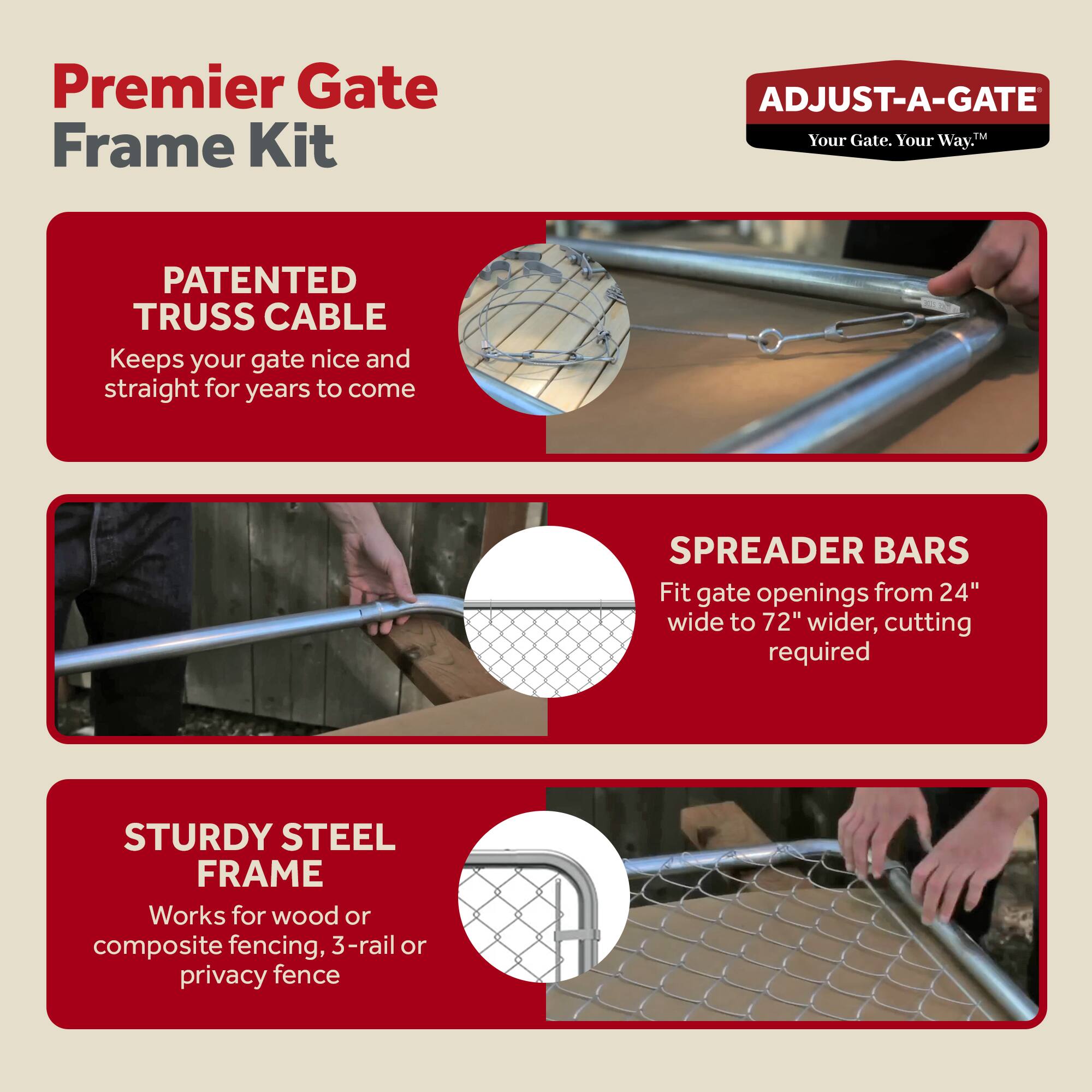 Premier Gate Frame Kit

ADJUST-A-GATE  
Your Gate. Your Way.

PATENTED TRUSS CABLE  
Keeps your gate nice and straight for years to come

SPREADER BARS  
Fit gate openings from 24" wide to 72" wider, cutting required

STURDY STEEL FRAME  
Works for wood or composite fencing, 3-rail or privacy fence