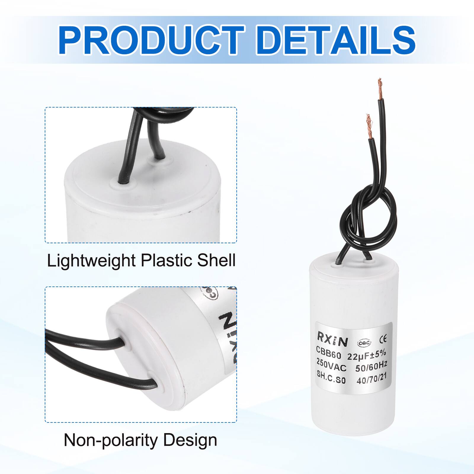 PRODUCT DETAILS

- Lightweight Plastic Shell
- Non-polarity Design

RXIN  
CBB60 22µF±5%  
250VAC 50/60Hz  
SH.C.SO  
40/70/21  
CE