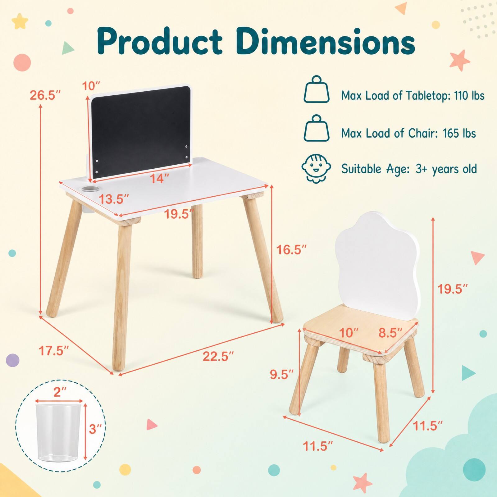 Product Dimensions

- Tabletop:
  - Height: 10"
  - Width: 14"
  - Depth: 19.5"
  - Height from ground: 16.5"
  - Width from ground: 22.5"
  - Depth from ground: 17.5"

- Chair:
  - Height: 19.5"
  - Seat Width: 10"
  - Seat Depth: 8.5"
  - Height from ground: 11.5"
  - Width from ground: 9.5"

- Cup:
  - Height: 2"
  - Diameter: 3"

Max Load of Tabletop: 110 lbs  
Max Load of Chair: 165 lbs  
Suitable Age: 3+ years old