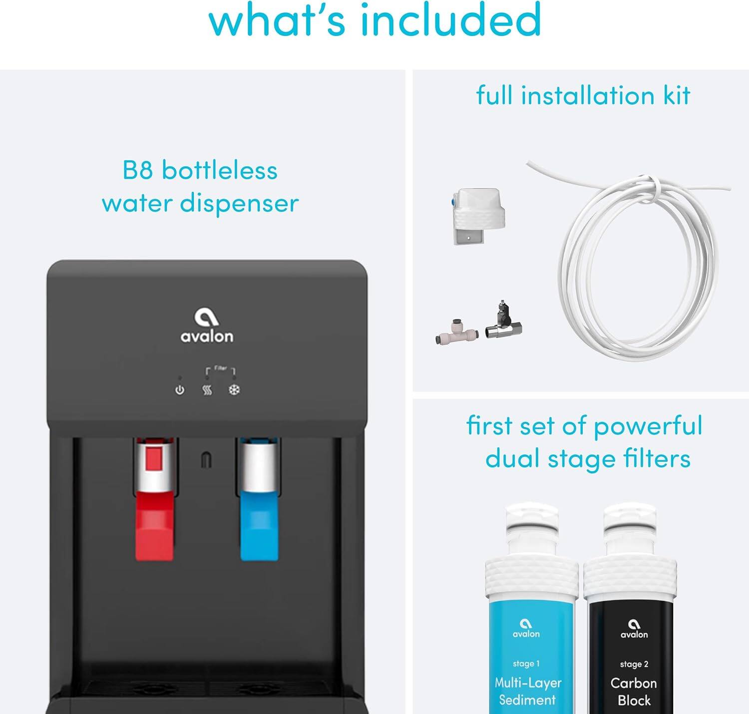 what's included

- B8 bottleless water dispenser
- full installation kit
- first set of powerful dual stage filters
  - stage 1: Multi-Layer Sediment
  - stage 2: Carbon Block