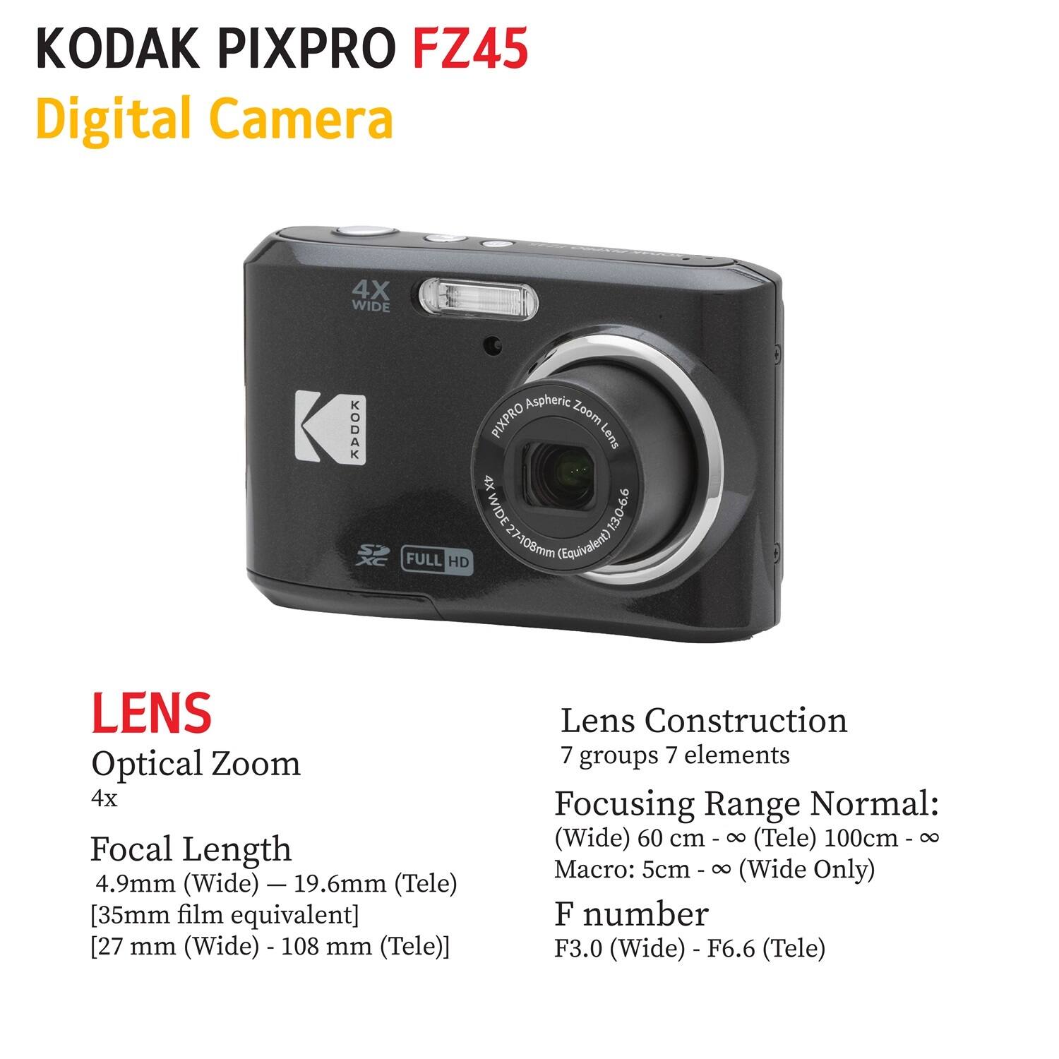 KODAK PIXPRO FZ45 Digital Camera

4X WIDE

KODAK XC FULL HD Aspheric PIXPRO Zoom Lens

4X WIDE

13.0-6.6 27-108mm (Equivalent)

LENS

Optical Zoom 4x

Focal Length 4.9mm (Wide) - 19.6mm (Tele) [35mm film equivalent] [27 mm (Wide) - 108 mm (Tele)]

Lens Construction 7 groups 7 elements

Focusing Range Normal: (Wide) 60 cm - ∞ (Tele) 100cm - ∞

Macro: 5cm - ∞ (Wide Only)

F number F3.0 (Wide) - F6.6 (Tele)