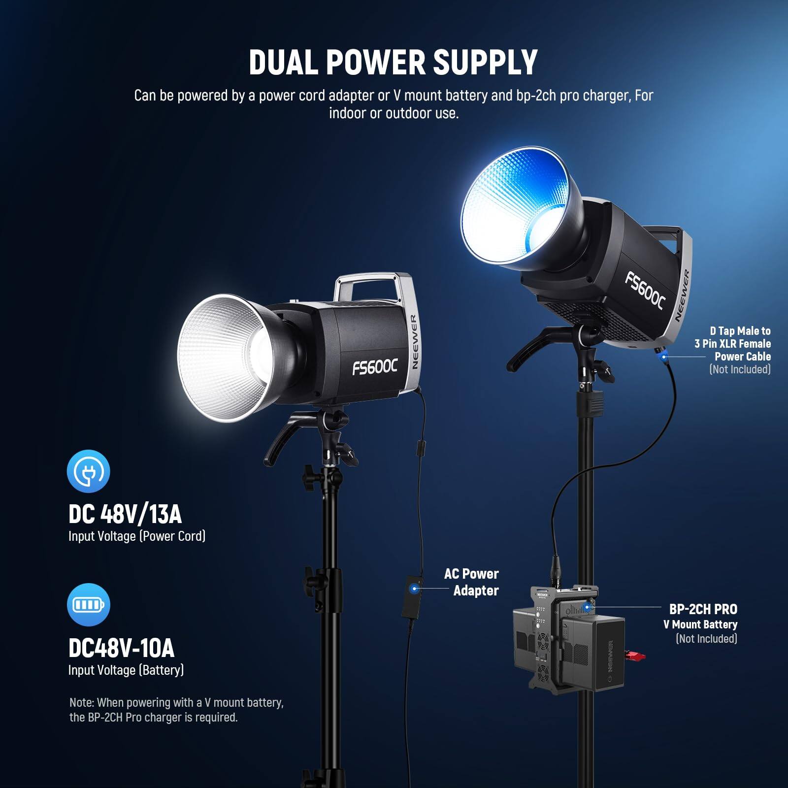 **DUAL POWER SUPPLY**

Can be powered by a power cord adapter or V mount battery and bp-2ch pro charger, for indoor or outdoor use.

- **DC 48V/13A**  
  Input Voltage (Power Cord)

- **DC 48V-10A**  
  Input Voltage (Battery)

Note: When powering with a V mount battery, the BP-2CH Pro charger is required.

- **AC Power Adapter**

- **BP-2CH PRO V Mount Battery** (Not Included)

- **D Tap Male to 3 Pin XLR Female Power Cable** (Not Included)